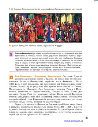 147
§ 16. Галицько-Волинське князівство за князя Данила Галицького та його наступників
 Данило Галицький був одним із найвідоміших князів, що відзначилися своїми
здібностями в  політиці, воєнній справі, управлінні державою. В  умовах воро­
жого оточення, не маючи достатньої опори, він зміг приборкати боярську
опозицію, відновити єдність і  відстояти незалежність держави, що дісталася
йому в  спадок, а  також протистояти такому могутньому ворогу, як монголи.
Літописець дав влучну характеристику діяльності Данила: «[Був] князем до­
брим, хоробрим і  мудрим, який спорудив городи многі, і  церкви поставив…
і  братолюбством він світився був із братом своїм Васильком».
3
Лев Данилович і  Володимир Василькович. Оскільки Данило
управляв державою разом із братом, то після його смерті пра-
вителем Галицько-Волинської держави став Василько (1264—
1270  рр.). Проте володіння, що перебували під безпосереднім прав-
лінням Данила, були розділені між трьома його синами  — Левом,
Мстиславом та Шварном. Лев Данилович отримав Галич і  Пере-
мишль, Мстислав  — Теребовлянщину, Шварно  — Белз, Холм, До-
рогочин, Чорну Русь та Червенські міста. Після смерті Василька
Волинь успадкував його син Володимир Василькович. Незважаючи
на поділ, обидві гілки Романовичів вели спільну зовнішню політику,
особливо щодо Литви, Польщі та Золотої Орди.
Серед усіх нащадків Данила та Василька найбільш енергійним
і  рішучим правителем вважається князь Лев (1264—1308). Він був
одним із найпомітніших політиків тогочасної Східної Європи. Однак
князь не завжди діяв виважено, послідовно і  в інтересах держави,
через що дістав прізвисько Шалений.
і
„„ Данило Галицький приймає послів. Художник П. Андрусів
www.e-ranok.com.ua
 