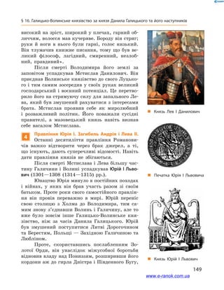 149
§ 16. Галицько-Волинське князівство за князя Данила Галицького та його наступників
високий на зріст, широкий у плечах, гарний об-
личчям, волосся мав кучеряве. Бороду він стриг;
руки й  ноги в  нього були гарні, голос низький.
Він тлумачив книжне писання, тому що був ве-
ликий філософ, лагідний, смиренний, незлоб­
ний, правдивий».
Після смерті Володимира його землі за
заповітом успадкував Мстислав Данилович. Він
приєднав Волинське князівство до свого Луцько-
го і  тим самим зосередив у своїх руках великий
господарський і  воєнний потенціал. Це перетво-
рило його на стримуючу силу для запального Ле-
ва, який був змушений рахуватися з інтересами
брата. Мстислав проявив себе як миролюбний
і  розважливий політик. Його поважали сусідні
правителі, а  мазовецький князь навіть визнав
себе васалом Мстислава.
4
Правління Юрія І. Загибель Андрія і  Лева ІІ.
Останні десятиліття правління Романови-
чів важко відтворити через брак джерел, а  ті,
що існують, дають суперечливі відомості. Навіть
дати правління князів не збігаються.
Після смерті Мстислава і Лева більшу час-
тину Галичини і Волині успадкував Юрій І Льво-
вич (1301—1308  (1314—1315) рр.).
Юнацтво Юрія минуло в постійних походах
і  війнах, у  яких він брав участь разом зі своїм
батьком. Проте роки свого самостійного правлін-
ня він провів переважно в  мирі. Юрій переніс
свою столицю з  Холма до Володимира, тим са-
мим знову з’єднавши Волинь і Галичину, але то
вже було зовсім інше Галицько-Волинське кня-
зівство, ніж за часів Данила Галицького. Юрій
був змушений поступитися Литві Дорогочином
та Берестям, Польщі — Західною Галичиною та
Любліном.
Проте, скориставшись послабленням Зо-
лотої Орди, він унаслідок міжусобної боротьби
відновив владу над Пониззям, розширивши його
кордони аж до гирла Дністра і Південного Бугу,
„„ Печатка Юрія І  Львовича
„„ Князь Юрій І  Львович
„„ Князь Лев І  Данилович
www.e-ranok.com.ua
 