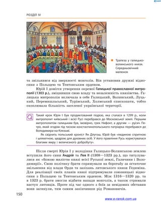 150
Розділ IV
та звільнився від зверхності монголів. Він установив дружні відно-
сини з  Польщею та Тевтонським орденом.
Юрій I домігся утворення окремої Галицької православної митро-
полії (1303 р.), зміцнивши свою владу та незалежність князівства. Га-
лицька митрополія включала в  себе Галицький, Волинський, Луць-
кий, Перемишльський, Турівський, Холмський єпископати, тобто
охоплювала більшість заселеної української території.
Такий крок Юрія І  був продиктований подією, яка сталася в  1299  р., коли
митрополит київський і  всієї Русі перебрався до Московської землі. Першим
митрополитом галицьким був, імовірно, грек Нифонт, а  другим  — русич Пе­
тро, який згодом під тиском константинопольського патріарха перебрався до
Володимира-на-Клязьмі.
Як свідчить польський хроніст Ян Длугош, Юрій був «людиною спритною
і шляхетною, щедрою для духовних осіб. У його правління Русь користувалася
благами миру і  величезного добробуту».
Після смерті Юрія І у володіння Галицько-Волинською землею
вступили його сини Андрій та Лев ІІ (1308—1323  рр.), що титулува-
лися як «божою милістю князі всієї Руської землі, Галичини і Воло-
димирії». Свою політику брати спрямували на боротьбу за остаточне
звільнення від влади Орди та зазіхань литовського князя Гедиміна.
Для реалізації своїх планів князі підтримували союзницькі відно-
сини з  Польщею та Тевтонським орденом. Між 1316—1320  рр. та
в  1323  р. брати змогли відбити напади монголів, а  також стримали
наступ литовців. Проте під час одного з  боїв за невідомих обставин
вони загинули, тим самим закінчивши рід Романовичів.
„„ Трапеза у  галицько-
волинського князя.
Середньовічний
малюнок
www.e-ranok.com.ua
 