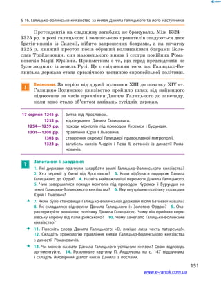 151
§ 16. Галицько-Волинське князівство за князя Данила Галицького та його наступників
Претендентів на спадщину загиблих не бракувало. Між 1324—
1325 рр. в ролі галицького і волинського правителів згадуються двоє
братів-князів із Силезії, нібито запрошених боярами, а  на початку
1325  р. княжий престол посів обраний волинськими боярами Боле­
слав Тройденович, син мазовецького князя і  сестри покійних Рома-
новичів Марії Юріївни. Прикметним є  те, що серед предендентів не
було жодного із земель Русі. Це є свідченням того, що Галицько-Во-
линська держава стала органічною частиною європейської політики.
!
Висновки. За період від другої половини ХІІІ до початку ХІV ст.
Галицько-Волинське князівство пройшло шлях від найвищого
піднесення за часів правління Данила Галицького до занепаду,
коли воно стало об’єктом зазіхань сусідніх держав.
17  серпня 1245  р. битва під Ярославом.
1253  р. коронування Данила Галицького.
1254—1259  рр. походи монголів під проводом Куремси і  Бурундая.
1301—1308  рр. правління Юрія I  Львовича.
1303  р. створення окремої Галицької православної митрополії.
1323  р. загибель князів Андрія і  Лева II, останніх із династії Рома­
новичів.
?
Запитання і  завдання
1.  Які держави прагнули загарбати землі Галицько-Волинського князівства? 
2.  Хто переміг у  битві під Ярославом? 3.  Коли відбулася подорож Данила
Галицького до Орди? 4. Назвіть найважливіші перемоги Данила Галицького. 
5.  Чим завершилися походи монголів під проводом Куремси і  Бурундая на
землі Галицько-Волинського князівства? 6. Яку внутрішню політику проводив
Юрій І  Львович? 
ŽŽ 7. Яким було становище Галицько-Волинської держави після Батиєвої навали?
8.  Як складалися відносини Данила Галицького із Золотою Ордою? 9.  Оха­
рактеризуйте зовнішню політику Данила Галицького. Чому він прийняв коро­
лівську корону від папи римського? 10. Чому занепало Галицько-Волинське
князівство?
 11.  Поясніть слова Данила Галицького: «О, лихіше лиха честь татарська!». 
12.  Складіть хронологію правління князів Галицько-Волинського князівства
з  династії Романовичів.
 13.  Чи можна назвати Данила Галицького успішним князем? Свою відповідь
аргументуйте.  14.  Розгляньте картину П. Андрусова на с. 147 підручника
і  складіть ймовірний діалог князя Данила з  послами.
і
www.e-ranok.com.ua
 