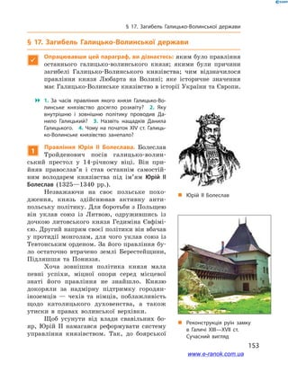 153
§ 17. Загибель Галицько-Волинської держави
„„ Реконструкція руїн замку
в  Галичі ХІІІ—ХVІІ  ст.
Сучасний вигляд
„„ Юрій II Болеслав
§ 17. Загибель Галицько-Волинської держави

Опрацювавши цей параграф, ви дізнаєтесь: яким було правління
останнього галицько-волинського князя; якими були причини
загибелі Галицько-Волинського князівства; чим відзначилося
правління князя Любарта на Волині; яке історичне значення
має Галицько-Волинське князівство в історії України та Європи.
 1.  За часів правління якого князя Галицько-Во­
линське князівство досягло розквіту? 2.  Яку
внутрішню і  зовнішню політику проводив Да­
нило Галицький? 3.  Назвіть нащадків Данила
Галицького. 4. Чому на початок ХІV  ст. Галиць­
ко-Волинське князівство занепало?
1
Правління Юрія ІІ Болеслава. Болеслав
Тройденович посів галицько-волин-
ський престол у  14-річному віці. Він при-
йняв православ’я і  став останнім самостій-
ним володарем князівства під ім’ям Юрій ІІ
Болеслав (1325—1340  рр.).
Незважаючи на своє польське похо-
дження, князь здійснював активну анти-
польську політику. Для боротьби з Польщею
він уклав союз із Литвою, одружившись із
дочкою литовського князя Гедиміна Євфімі-
єю. Другий напрям своєї політики він вбачав
у  протидії монголам, для чого уклав союз із
Тевтонським орденом. За його правління бу-
ло остаточно втрачено землі Берестейщини,
Підляшшя та Пониззя.
Хоча зовнішня політика князя мала
певні успіхи, міцної опори серед місцевої
знаті його правління не знайшло. Князю
докоряли за надмірну підтримку городян-
іноземців  — чехів та німців, поблажливість
щодо католицького духовенства, а  також
утиски в  правах волинської верхівки.
Щоб усунути від влади свавільних бо-
яр, Юрій ІІ намагався реформувати систему
управління князівством. Так, до боярської
www.e-ranok.com.ua
 