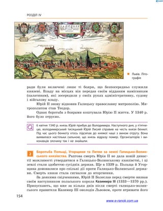 154
Розділ IV
„„ Львів. Літо­
графія
ради були включені лише ті бояри, що безпосередньо служили
князеві. Владу на місцях він передав своїм відданим намісникам
(палатинам), які зосередили у  своїх руках адміністративну, судову
і  військову владу.
Юрій ІІ знову відновив Галицьку православну митрополію. Ми-
трополитом став Теодор.
Однак боротьба з боярами коштувала Юрію ІІ життя. У 1340 р.
його було отруєно.
6 квітня 1340 р. князь Юрій прибув до Володимира. Наступного дня, у п’ятни­
цю, володимирський тисяцький Юрій Лисий справив на честь князя бенкет.
Під час цього бенкету хтось підсипав до княжої чаші з  вином отруту. Вона
виявилася настільки сильною, що князь відразу помер. Організаторів і  ви­
конавців злочину так і  не знайшли.
2
Боротьба Польщі, Угорщини та Литви за землі Галицько-Волин-
ського князівства. Раптова смерть Юрія ІІ не дала новій динас-
тії можливості утвердитися в Галицько-Волинському князівстві, і ці
землі стали здобиччю сусідніх держав. Ще в 1339 р. Польща й Угор-
щина домовилися про спільні дії проти Галицько-Волинської держа-
ви. Смерть князя стала сигналом до вторгнення.
За деякими свідченнями, Юрій II Болеслав перед смертю визнав
своїм наступником польського короля Казимира ІІІ (1333—1370  рр.).
Припускають, що вже за кілька днів після смерті галицько-волин-
ського правителя Казимир ІІІ оволодів Львовом, проте втримати його
www.e-ranok.com.ua
 