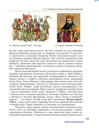 155
§ 17. Загибель Галицько-Волинської держави
не зміг через опір жителів міста. До того ж бояри на чолі з Дмитром
Дядьком (Дедком) звернулися по допомогу до монголів. У  результа-
ті досягнутого компромісу Казимир ІІІ був змушений визнати вла-
ду місцевого боярина Дмитра Дядька. Під титулом управителя (або
старости) Руської землі він діяв незалежно від волинського князя
Любарта, визнаючи себе васалом одночасно трьох сусідніх волода-
рів — Любарта, Казимира ІІІ і тогочасного короля Угорщини Людо-
віка (Лайоша) Великого.
Проте дипломатичний талант галицького самозванця ненадовго
втримав незалежність Галичини. Після його смерті в  1344 (1345)  р.
Казимир ІІІ відділив від територій, контрольованих Дядьком, Ся-
ноцьку землю, а  1349  р. здійснив масштабний похід, захопивши
Львів, Белз, Холм, Берестя та Володимир. Наступного року місто Во-
лодимир, Берестейщину і Белзьку та Холмську землі захопив волин-
ський князь Любарт, який мав більше підстав володарювати в  Га-
лицько-Волинській державі. Проте поляки перейшли в новий наступ
і  змогли відвоювати деякі землі. Зрештою в  1352  р. між Польщею
і  Литвою було укладене перемир’я: Галичина відійшла до Польщі,
а  Волинь із містами Володимир, Луцьк, Белз, Холм та Берестей-
щиною  — до Литви. Такий поділ був скріплений «Вічним миром»
1366 р., у результаті якого територія Польської держави збільшилася
в  півтора разу. Проте боротьба за Галичину не припинилася.
Польська влада відразу почала перетворювати захоплені укра-
їнські землі на звичайну провінцію з  польським правом і  адміні-
стративною системою. Одночасно з  цим польський уряд силою на-
саджував католицизм та перешкоджав розвитку православної релігії.
„„ Король Казимир ІІІ Великий„„ Польські рицарі (1228—1333 рр.)
www.e-ranok.com.ua
 