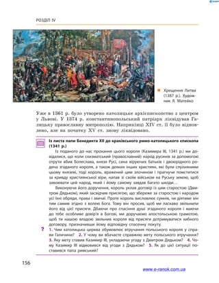 156
Розділ IV
Уже в  1361  р. було утворено католицьке архієпископство з  центром
у  Львові. У  1374  р. константинопольський патріарх ліквідував Га-
лицьку православну митрополію. Наприкінці XIV ст. її було віднов-
лено, але на початку XV  ст. знову ліквідовано.
Із листа папи Бенедикта ХІІ до краківського римо-католицького ­єпископа
(1341  р.)
Із поданого до нас прохання цього короля (Казимира ІІІ, 1341  р.) ми до­
відалися, що коли схизматський (православний) народ русинів за допомогою
отрути вбив Болеслава, князя Русі, сина віруючих батьків і  двоюрідного ро­
дича згаданого короля, а також деяких інших християн, які були слухняними
цьому князеві, тоді король, вражений цим злочином і  прагнучи помститися
за кривду християнської віри, напав зі своїм військом на Руську землю, щоб
завоювати цей народ, який і  йому самому завдав багато шкоди…
Виконуючи його доручення, король уклав договір із цим старостою (Дми­
тром Дядьком), який засвідчив присягою, що збереже за старостою і народом
усі їхні обряди, права і звичаї. Проте король висловлює сумнів, чи діятиме він
тим самим згідно з  волею Бога. Тому він просив, щоб ми ласкаво звільнили
його від цієї присяги. Дбаючи про спасіння душі згаданого короля і  маючи
до тебе особливе довір’я в  Богові, ми доручаємо апостольською грамотою,
щоб ти нашою владою звільнив короля від присяги дотримуватися хибного
договору, призначивши йому відповідну спасенну покуту.
?? 1.  Чим католицька церква обумовлює втручання польського короля у  спра­
ви Галичини? 2. У чому ви вбачаєте справжню мету польського втручання? 
3. Яку мету ставив Казимир ІІІ, укладаючи угоду з Дмитром Дядьком? 4. Чо­
му Казимир ІІІ відмовився від угоди з  Дядьком? 5.  Як до цієї ситуації по­
ставився папа римський?
„„ Хрещення Литви
(1387  р.). Худож­
ник Я. Матейко
www.e-ranok.com.ua
 
