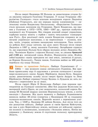 157
§ 17. Загибель Галицько-Волинської держави
Після смерті Казимира ІІІ Польща за династичною угодою бу-
ла змушена передати Галичину Угорщині. У  складі Угорщини «Ко-
ролівство Галицьке» стало власним володінням короля Людовіка
(Лайоша) Угорського, яке він передав своєму племінникові  — си-
лезькому князю Владиславу Опольському. «Королівство Галицьке»
стало васально залежним від Угорщини. Проте Владислав, що пра-
вив у  Галичині в  1372—1378, 1385—1387  рр., прагнув позбутися
залежності від Угорщини. Він створив власний апарат управління,
карбував власну монету з  гербом і  навіть титулувався «самодерж-
цем Русі». Для реалізації своїх планів Владислав спирався не на
місцеве українське населення, а  на переселенців — поляків, нім-
ців, чехів, угорців; активно насаджував католицизм. Така політи-
ка робила його владу хиткою, що дало змогу Польщі після смерті
Людовіка в  1387  р. знову захопити Галичину. Загарбанню сприяло
те, що королевою Польщі було обрано молодшу дочку Людовіка Яд-
вігу. Чоловіком Ядвіги і  королем Польщі став, за умовою Кревської
унії (1385  р.), литовський князь Ягайло. Підписуючи унію, Ягайло
зобов’язувався «навік приєднати всі свої землі, литовські й  руські,
до Корони Польської». Таким чином, Галичина майже на 400  років
перейшла під владу Польщі.
3
Волинь за правління Любарта. Любарт Гедимінович (?  —
1385)  — син великого князя литовського Гедиміна. Він при-
йняв православну віру й  одружився з  дочкою галицького і  володи-
миро-волинського князя Андрія Юрійовича Анною-Буче. Завдяки
цьому династичному шлюбу після смерті братів Андрія та Лева
Юрійовичів Любарт отримав Східну Волинь із Луцьком як зять по-
мерлого і  переселився на  ці землі.
Після смерті Юрія ІІ Болеслава Любарт став першим пре-
тендентом на Галицьке князівство. (Він був дядьком Болеслава по
материній лінії.) Проте, як уже зазначалося, польський король Ка-
зимир III Великий відразу захопив Перемишльську землю, а потім
оволодів і  Львовом. Від цього моменту в  Любарта Гедиміновича
виникла майже 40-літня суперечка з  Казимиром III за спадщину
галицько-волинських князів. Боротьба велася з  перемінним успі-
хом. Так, у  1349  р. Казимир III зайняв Волинь. Але після того як
він розпустив військо, Любарт разом зі своїм братом Кейстутом,
що мав в  уділ Берестейську землю, витіснив усі військові гарнізо-
ни поляків із волинських, холмських і белзьких земель. Потім він
увірвався у  Львівську землю й  спустошив польську прикордонну
область.і
www.e-ranok.com.ua
 