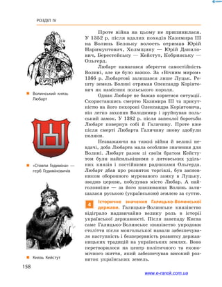 158
Розділ IV
Проте війна на цьому не припинилася.
У 1352 р. після вдалих походів Казимира III
на Волинь Белзьку волость отримав Юрій
Наримунтович, Холмщину  — Юрій Данило-
вич, Берестейську — Кейстут, Кобринську —
Ольгерд.
Любарт намагався зберегти самостійність
Волині, але це було важко. За «Вічним миром»
1366  р. Любартові залишався лише Луцьк. Ре-
шту земель Волині отримав Олександр Коріято-
вич як намісник польського короля.
Однак Любарт не бажав коритися ситуації.
Скориставшись смертю Казимира III та присут-
ністю на його похороні Олександра Коріятовича,
він легко захопив Володимир і  зруйнував поль-
ський замок. У  1382  р. після запеклої боротьби
Любарт повернув собі й  Галичину. Проте вже
після смерті Любарта Галичину знову здобули
поляки.
Незважаючи на тяжкі війни й  великі не-
вдачі, доба Любарта мала особливе значення для
Волині. Любарт разом зі своїм братом Кейсту-
том були найсильнішими з  литовських уділь-
них князів і  постійними радниками Ольгерда.
Любарт дбав про розвиток торгівлі, був заснов­
ником оборонного мурованого замку в  Луцьку,
зводив церкви, побудував місто Любар. А  най-
головніше  — за його князювання Волинь зали-
шалася руською (українською) землею за суттю.
4
Історичне значення Галицько-Волинської
держави. Галицько-Волинське князівство
відіграло надзвичайно велику роль в  історії
української державності. Після занепаду Києва
саме Галицько-Волинське князівство упродовж
століття після монгольської навали забезпечува-
ло наступність і безперервність розвитку держав-
ницьких традицій на українських землях. Воно
перетворилося на центр політичного та еконо-
мічного життя, який забезпечував високий роз-
виток українських земель.
„„ Волинський князь
Любарт
„„ Князь Кейстут
„„ «Стовпи Гедиміна» —
герб Гедиміновичів
www.e-ranok.com.ua
 