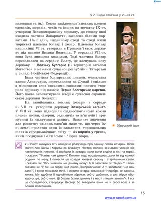 15
§ 2. Східні слов’яни у VI—IX  ст.
мазовшан та ін.). Союзи західнослов’янських племен
словаків, моравів, чехів та інших на початку IX  ст.
утворили Великоморавську державу, до складу якої
входила частина Закарпаття, заселена білими хор-
ватами. На півдні, південному сході та сході жили
тюркські племена болгар і  хозар. Племена болгар
наприкінці VI ст. утворили в Приазов’ї свою держа-
ву під назвою Велика Болгарія. У  середині VII  ст.
вона була знищена хозарами. Тоді частина болгар
переселилася на середню Волгу, де заснувала нову
державу  — Волзьку Булгарію (її територія загалом
збігається з  межами сучасної республіки Татарстан
у  складі Російської Федерації).
Інша частина болгарських племен, очолювана
ханом Аспарухом, переселилася на Дунай і  спільно
з  місцевими слов’янськими союзами племен ство-
рила державу під назвою Перше Болгарське царство.
Його поява започаткувала історію сучасної європей-
ської держави Болгарії.
На завойованих землях хозари в  середи­
ні VII  ст. утворили державу Хозарський каганат.
У  VIII  ст. вони підкорили східнослов’янські союзи
племен полян, сіверян, радимичів та в’ятичів і при-
мусили їх сплачувати данину. Важливе значення
для розвитку східних слов’ян мало те, що через їх-
ні землі пролягав один із важливих торговельних
шляхів середньовічного світу — «із варягів у  греки»,
який поєднував Балтійське і  Чорне моря.
і
„„ Збруцький ідол
У «Повісті минулих літ» наведено розповідь про данину полян хозарам. Після
смерті Кия, Щека і Хорива, як зауважує Нестор, поляни зазнавали утисків від
навколишніх племен. «І  знайшли їх хозари, коли вони сиділи в  лісі на горах,
і сказали: “Платіть нам данину”. Поляни тоді, порадившись, дали їм від кожної
родини по мечу. І  понесли це хозари князеві своєму і  старійшинам своїм,
і  сказали їм: “Ось знайшли ми данину нову”. А  ті запитали їх: “Звідки?” І  вони
сказали їм: “У лісі на горах, над рікою Дніпровською”. А  ті запитали: “Що вам
дали?”, і  вони показали мечі, і  мовили старці хозарські: “Недобра се данина,
княже. Ми здобули її однобічною зброєю, себто шаблями, а  сих зброя обо­
юдогостра, себто мечі. Ці будуть брати данину і з нас, і з інших земель”». І все
це справдилося, стверджує Нестор, бо говорили вони не зі своєї волі, а  за
Божим повелінням.
www.e-ranok.com.ua
 