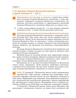 160
Розділ IV
§ 18. Культура Галицько-Волинської держави
у  другій половині ХІ — ХІІІ ст.

Опрацювавши цей параграф, ви дізнаєтесь: якими були особли-
вості культури Галицько-Волинського князівства; у  чому про-
явилися особливості галицько-волинського літописання; які
визначні пам’ятки архітектури та образотворчого мистецтва
Галицько-Волинського князівства збереглися до нашого часу.
 1.  Назвіть основні джерела культури Русі. 2.  У чому полягають особливості
літописання на Русі? 3.  Назвіть визначні архітектурні пам’ятки Русі.
1
Особливості розвитку культури Галицько-Волинського князівства.
Культура Галицько-Волинського князівства є складовою части-
ною культури Русі. При цьому вона має власні самобутні риси та
оригінальність. Навіть після монгольської навали впродовж століття
Галицько-Волинська Русь не відставала у  своєму культурному роз-
витку від сусідніх держав, а в деяких випадках стала батьківщиною
творчих здобутків, що збагатили всю тогочасну східноєвропейську
культуру.
Культура Галицько-Волинського князівства була відкритою для
впливів західної і  східної культур, але при цьому не втрачала своєї
східнослов’янської своєрідності.
Великий вплив на культуру регіону мала православна церква,
яка, попри політичні негаразди, зберігала основні культурні традиції.
Культура Галицько-Волинського князівства стала однією зі
складових частин формування української культури.
Незважаючи на те що риси культури Галицької та Волинської
земель мають відмінності, їхній розвиток відбувався одночасно,
а  процеси були тотожними. Це дає змогу вченим розглядати куль-
туру Галицько-Волинського князівства як цілісне явище.
2
Освіта. У  Галицькій і  Волинській землях освіта продовжувала
традиції Русі. При церквах, особливо при монастирях, єпис-
копських кафедрах існували школи. До них приймали хлопчиків із
семи років. Пройшовши курс навчання, вони працювали писарчука-
ми в князівській або єпископській канцелярії, ставали священиками
або продовжували справу батьків. Поширеним було й  домашнє на-
вчання, особливо для дітей бояр, що мешкали в  заміських садибах.
У Галицькій і  Волинській землях також діяли бібліотеки при
монастирях і  князівських палатах, де можна було поглибити свої
www.e-ranok.com.ua
 