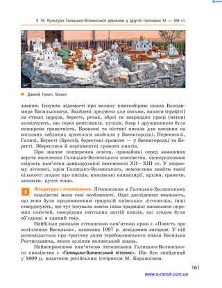 161
§ 18. Культура Галицько-Волинської держави у  другій половині ХІ — ХІІІ ст.
знання. Існують відомості про велику книгозбірню князя Володи-
мира Васильковича. Знайдені предмети для письма, написи (графіті)
на стінах церков, бересті, речах, зброї та знаряддях праці (мітки)
засвідчують, що серед ремісників, купців, бояр і  дружинників була
поширена грамотність. Бронзові та кістяні писала для писання на
воскових таблицях археологи знайшли у  Звенигородці, Перемишлі,
Галичі, Бересті (Бресті), берестяні грамоти  — у  Звенигородці та Бе-
ресті. Збереглися й  пергаментні грамоти князів.
Про значне поширення освіти, принаймні серед заможних
верств населення Галицько-Волинського князівства, опосередковано
свідчать пам’ятки давньоруської писемності ХІІ—ХІІІ  ст. У  жодно-
му літописі, крім Галицько-Волинського, неможливо знайти такої
кількості згадок про писців, князівські канцелярії, архіви, грамоти,
заповіти, купчі тощо.
3
Література і літописання. Літописання в Галицько-Волинському
князівстві мало свої особливості. Одні дослідники вважають,
що воно було продовженням традицій київських літописців, інші
стверджують, що тут існувала зовсім інша традиція: написання окре-
мих повістей, своєрідних світських житій князів, які згодом були
об’єднані в  єдиний твір.
Найбільш ранньою літописною пам’ят­кою краю є «Повість про
осліплення Василька», написана 1097  р. невідомим автором. У  ній
розповідається про трагічну долю теребовлянського князя Василька
Ростиславича, якого осліпив волинський князь.
Найяскравішою пам’яткою літописання Галицько-Волинсько-
го князівства є  «Галицько-Волинський літопис». Він був знайдений
у  1809  р. видатним російським істориком М. Карамзіним.
„„ Давній Галич. Макет
www.e-ranok.com.ua
 