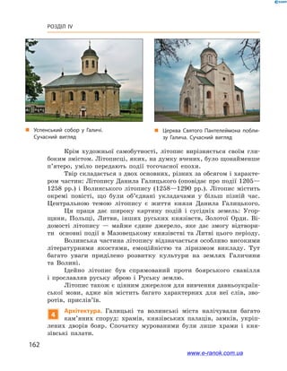 162
Розділ IV
Крім художньої самобутності, літопис вирізняється своїм гли-
боким змістом. Літописці, яких, на думку вчених, було щонайменше
п’ятеро, уміло передають події тогочасної епохи.
Твір складається з двох основних, різних за обсягом і характе-
ром частин: Літопису Данила Галицького (оповідає про події 1205—
1258  рр.) і  Волинського літопису (1258—1290  рр.). Літопис містить
окремі повісті, що були об’єднані укладачами у  більш пізній час.
Центральною темою літопису є  життя князя Данила Галицького.
Ця праця дає широку картину подій і  сусідніх земель: Угор-
щини, Польщі, Литви, інших руських князівств, Золотої Орди. Ві-
домості літопису  — майже єдине джерело, яке дає змогу відтвори-
ти основні події в  Мазовецькому князівстві та Литві цього періоду.
Волинська частина літопису відзначається особливо високими
літературними якостями, емоційністю та ліризмом викладу. Тут
багато уваги приділено розвитку культури на землях Галичини
та  Волині.
Ідейно літопис був спрямований проти боярського свавілля
і  прославляв руську зброю і  Руську землю.
Літопис також є цінним джерелом для вивчення давньоукраїн-
ської мови, адже він містить багато характерних для неї слів, зво-
ротів, прислів’їв.
4
Архітектура. Галицькі та волинські міста налічували багато
кам’яних споруд: храмів, князівських палаців, замків, укріп­
лених дворів бояр. Спочатку мурованими були лише храми і  кня-
зівські палати.
„„ Успенський собор у  Галичі.
Сучасний вигляд
„„ Церква Святого Пантелеймона побли­
зу Галича. Сучасний вигляд
www.e-ranok.com.ua
 