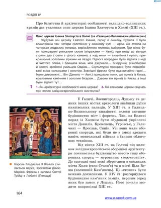 164
Розділ IV
У Галичі, Звенигородці, Луцьку та де­
яких інших містах археологи знайшли руїни
князівських палаців. У  ХІІІ  ст. в  Галиць-
ко-Волинському князівстві велося активне
будівництво міст і  фортець. Так, на Волині
поряд із Холмом були збудовані укріплені
міста Данилів, Кременець, Угровськ, у Гали-
чині  — Ярослав, Сянік. Усі вони мали обо-
ронні споруди, які були не в  змозі здолати
навіть монгольські війська з  їхньою облого-
вою технікою.
Від кінця ХІІІ  ст. на Волині під впли-
вом західноєвропейської оборонної архітекту-
ри починається будівництво нового типу обо-
ронних споруд  — мурованих «веж-стовпів».
До сьогодні такі вежі збереглися в околицях
міста Холм (село Столп’є) та в місті Біла Ве-
жа (колишній Кам’янець). Ці «стовпи» були
вежами-донжонами. У  ХІV  ст. розгорнулося
будівництво кам’яних замків, першим серед
яких був замок у  Луцьку. Його почали зво-
дити наприкінці ХІІІ  ст.
„„ Король Владислав II Ягайло схи­
ляється перед Пресвятою Дівою
Марією. Фреска з  каплиці Святої
Трійці в  Любліні (Польща)
Про багатства й архітектурні особливості галицько-волинських
храмів дає уявлення опис церкви Іоанна Златоуста в Холмі (ХІІІ ст.).
Опис церкви Іоанна Златоуста в Холмі (за «Галицько-Волинським літописом»)
Збудував він церкву Святого Іоанна, гарну й  ошатну. Будівля її була
влаштована так: чотири склепіння; у  кожному куті  — арка, що стояла на
чотирьох людських головах, вирізьблених якимось майстром. Три вікна бу­
ли прикрашені римським склом (вітражами  — Авт.); при вході до вівтаря
стояли два стовпи з  цілого каменю, а  над ними  — склепіння і  купол, при­
крашений золотими зірками на лазурі. Підлога всередині була відлита з міді
й  чистого олова, і  блищала вона, мов дзеркало… Візерунки, різнобарвні
й  золоті, зроблені умільцем Овдієм… Скульптурні прикраси були пофарбо­
вані всіма кольорами і  золотом. Зовнішні фрески були надзвичайно гарні…
Ікони дивовижні… Він (Данило — Авт.) прикрасив ікони, що привіз із Києва,
коштовним камінням і золотим бісером… Дзвони він привіз із Києва, а інші
були відлиті тут…
?? 1. Які архітектурні особливості мала церква? 2. Які елементи церкви свідчать
про вплив західноєвропейського мистецтва?
www.e-ranok.com.ua
 