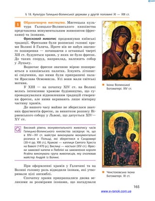 165
§ 18. Культура Галицько-Волинської держави у  другій половині ХІ — ХІІІ ст.
5
Образотворче мистецтво. Мистецька куль-
тура Галицько-Волинського князівства
представлена монументальним живописом (фрес-
ками) та іконами.
Фресковий живопис продовжував київські
традиції. Фресками були розписані головні хра-
ми Волині й Галича. Проте він не набув значно-
го поширення  — починаючи з  останньої чверті
ХІІ ст. будуються храми, у яких не було фресок.
До таких споруд, наприклад, належить собор
у  Луцьку.
Водночас фрески значною мірою поширю-
ються в  князівських палатах. Існують літопис-
ні свідчення, що ними були прикрашені пала-
ти Ярослава Осмомисла. Усі вони мали світські
мотиви.
У ХІІІ  — на початку ХІV  ст. на Волині
велось інтенсивне храмове будівництво, що су-
проводжувалося відновленням традицій створен-
ня фресок, але ними вкривають лише вівтарну
частину храмів.
До нашого часу майже не збереглося знач­
них фрагментів фресок, за винятком розпису Ві-
рменського собору у Львові, що датується ХІV—
ХV  ст.
Високий рівень монументального живопису часів
Галицько-Волин­ського князівства засвідчує те, що
в  ХІV—ХV  ст. майстри виконували монументальні
розписи в  Польщі, які збереглися в  Сандомирі
(30-ті рр. ХІІІ ст.), Кракові — каплиця Святого Хреста
на Вавелі (1470 р.), Вислиці — костьол (ХІV ст.). Фрес­
ки замкової капели в Любліні на замовлення короля
Ягайла виконувала група живописців, яку очолював
майстер Андрій із Волині.
При оформленні храмів у Галичині та на
Волині головну роль відводили іконам, які утво-
рювали цілі ансамблі.
Спочатку храми прикрашалися двома ве-
ликими за розмірами іконами, що нагадували
„„ Ікона Волинської
Богоматері. XIV ст.
„„ Ченстоховська ікона
Богоматері. XI ст.
www.e-ranok.com.ua
 