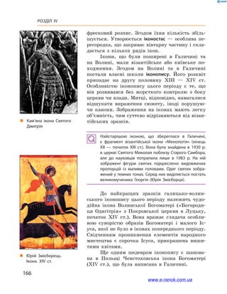 166
Розділ IV
„„ Кам’яна ікона Святого
Дмитрія
„„ Юрій Змієборець.
Ікона. XIV ст.
фресковий розпис. Згодом їхня кількість збіль-
шується. Утворюється іконостас  — особлива пе-
регородка, що закриває вівтарну частину і скла-
дається з  кількох рядів ікон.
Ікони, що були поширені в  Галичині та
на Волині, мали візантійське або київське по-
ходження. Згодом на Волині та в Галичині
постали власні школи іконопису. Його розквіт
припадає на другу половину ХІІІ — ХІV  ст.
Особливістю іконопису цього періоду є  те, що
він розвивався без жорсткого контролю з  боку
церкви чи влади. Митці, відповідно, намагалися
відшукати вираження сюжету, іноді порушую-
чи канони. Зображення на іконах мають легку
об’ємність, чим суттєво відрізняються від візан-
тійських зразків.
Найстарішою іконою, що збереглася в  Галичині,
є  фрагмент візантійської ікони «Менологія» (кінець
ХІІ  — початок ХІІІ  ст.). Вона була знайдена в  1930  р.
в церкві Святого Миколая поблизу Старого Самбора,
але до науковців потрапила лише в  1983  р. На ній
зображені фігури святих підкреслено видовжених
пропорцій із малими головами. Одяг святих зобра­
жений у темних тонах. Серед них виділяється постать
великомученика Георгія (Юрія Змієборця).
До найкращих зразків галицько-волин-
ського іконопису цього періоду належить чудо-
дійна ікона Волинської Богоматері («Богороди-
ця Одигітрія» з  Покровської церкви в  Луцьку,
початок ХІV  ст.). Вона вражає глядача особли-
вою суворістю образів Богоматері і  малого Іс-
уса, якої не було в іконах попереднього періоду.
Свідченням проникнення елементів народного
мистецтва є  сорочка Ісуса, прикрашена виши-
тими квітами.
Ще одним шедевром іконопису є  шанова-
на в  Польщі Ченстоховська ікона Богоматері
(ХІV  ст.), що була написана в  Галичині.
www.e-ranok.com.ua
 