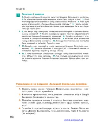 168
Розділ IV
?
Запитання і  завдання
1.  Назвіть особливості розвитку культури Галицько-Волинського князівства. 
2. Де в Галицько-Волинському князівстві можна було здобути освіту? 3. Події
якого періоду історії охоплює «Галицько-Волинський літопис»? 4. Якою була
ідейна спрямованість «Галицько-Волинського літопису»? 5.  Назвіть найвідо­
міші архітектурні пам’ятки Галицько-Волинського князівства. Які з  них збере­
глися до наших днів? 
ŽŽ 6.  Які жанри образотворчого мистецтва були поширені в  Галицько-Волин­
ському князівстві? 7.  Назвіть найвідоміші зразки пам’яток образотворчого
мистецтва Галицько-Волинського князівства.  8.  З’ясуйте особливості літо­
писання в  Галицько-Волинському князівстві. 9.  Визначте риси архітектури
Галицько-Волинського князівства. 10.  Які види монументального мистецтва
були поширені за тієї доби? Поясніть, чому.
 11. Складіть план розповіді за темою «Мистецтво Галицько-Волинського кня­
зівства». 12.  Визначте відмінності культури Русі та Галицько-Волинського
князівства. Відповідь подайте у  вигляді таблиці.
 13.  У чому виявлялася самобутність культури Галицько-Волинського князів­
ства? Обґрунтуйте свою відповідь. 14. Яка культура мала вирішальний вплив
на розвиток культури Галицько-Волинської держави? Обґрунтуйте свою від­
повідь.
Узагальнення
	1.	Назвіть імена князів Галицько-Волинського князівства і  вка-
жіть роки їхнього правління.
	2.	Визначте хронологічну послідовність ключових подій історії
Галицько-Волинського князівства.
	3.	Поясніть значення понять і  термінів: боярське свавілля, мон-
голи, Золота Орда, золотоординське ярмо, орда, ярлик, баскак,
улус.
	4.	Складіть історичний портрет одного з князів: Романа Мстисла-
вича, Данила Галицького, Лева Даниловича, Юрія І  Львовича
(за вибором).
www.e-ranok.com.ua
 