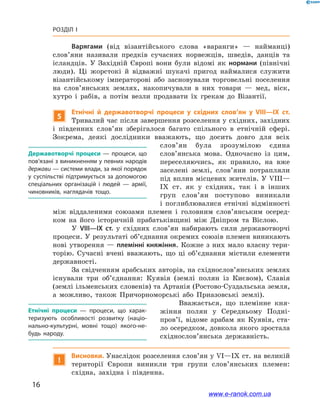 16
Розділ І
Варягами (від візантійського слова «варанги»  — найманці)
слов’яни називали предків сучасних норвежців, шведів, данців та
ісландців. У  Західній Європі вони були відомі як нормани (північні
люди). Ці жорстокі й  відважні шукачі пригод наймалися служити
візантійському імператорові або засновували торговельні поселення
на слов’янських землях, накопичували в  них товари — мед, віск,
хутро і  рабів, а  потім везли продавати їх грекам до Візантії.
5
Етнічні й  державотворчі процеси у  східних слов’ян у  VIII—IX  ст.
Тривалий час після завершення розселення у східних, західних
і  південних слов’ян зберігалося багато спільного в  етнічній сфері.
Зокрема, деякі дослідники вважають, що досить довго для всіх
слов’ян була зрозумілою єдина
слов’ян­­ська мова. Одночасно із  цим,
переселяючись, як правило, на вже
заселені землі, слов’яни потрапляли
під вплив місцевих жителів. У VIII—
IX  ст. як у  східних, так і  в інших
груп слов’ян поступово виникали
і  поглиблювалися етнічні відмінності
між віддаленими союзами племен і  головним слов’янським осеред-
ком на його історичній прабатьківщині між Дніпром та Віслою.
У VIII—IX  ст. у  східних слов’ян набирають сили державотворчі
процеси. У результаті об’єднання окремих союзів племен виникають
нові утворення — племінні княжіння. Кожне з них мало власну тери-
торію. Сучасні вчені вважають, що ці об’єднання містили елементи
державності.
За свідченням арабських авторів, на східнослов’янських землях
існували три об’єднання: Куявія (землі полян із Києвом), Славія
(землі ільменських словенів) та Артанія (Ростово-Суздальська земля,
а  можливо, також Причорноморські або Приазовські землі).
Вважається, що племінне кня-
жіння полян у  Середньому Подні­
пров’ї, відоме арабам як Куявія, ста-
ло осередком, довкола якого зростала
східнослов’янська державність.
!
Висновки. Унаслідок розселення слов’ян у VI—IX ст. на великій
території Європи виникли три групи слов’янських племен:
східна, західна і  південна.
Державотворчі процеси  — процеси, що
пов’язані з виникненням у певних народів
держави — системи влади, за якої порядок
у суспільстві підтримується за допомогою
спеціальних організацій і  людей  — армії,
чиновників, наглядачів тощо.
Етнічні процеси  — процеси, що харак­
теризують особливості розвитку (на­ціо­
нально-культурні, мовні тощо) якого-не­
будь народу.
www.e-ranok.com.ua
 