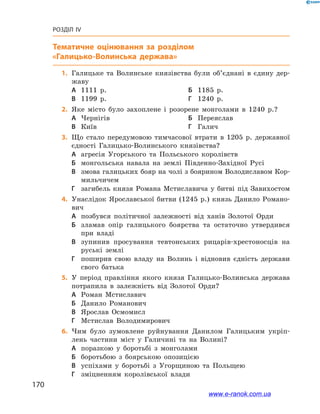170
Розділ IV
Тематичне оцінювання
	1.	Галицьке та Волинське князівства були об’єднані в  єдину дер-
жаву
А	 1111  р.	Б	 1185  р.
В	 1199  р.	Г	 1240  р.
	2.	Яке місто було захоплене і  розорене монголами в  1240  р.?
А	 Чернігів	Б	 Переяслав
В	 Київ	Г	 Галич
	3.	Що стало передумовою тимчасової втрати в  1205  р. державної
єдності Галицько-Волинського князівства?
А	 агресія Угорського та Польського королівств
Б	 монгольська навала на землі Південно-Західної Русі
В	 змова галицьких бояр на чолі з боярином Володиславом Кор-
мильчичем
Г	 загибель князя Романа Мстиславича у  битві під Завихостом
	4.	Унаслідок Ярославської битви (1245  р.) князь Данило Романо-
вич
А	 позбувся політичної залежності від ханів Золотої Орди
Б	 зламав опір галицького боярства та остаточно утвердився
при владі
В	 зупинив просування тевтонських рицарів-хрестоносців на
руські землі
Г	 поширив свою владу на Волинь і  відновив єдність держави
свого батька
	5.	У період правління якого князя Галицько-Волинська держава
потрапила в  залежність від Золотої Орди?
А	 Роман Мстиславич	
Б	 Данило Романович
В	 Ярослав Осмомисл	
Г	 Мстислав Володимирович
	6.	Чим було зумовлене руйнування Данилом Галицьким укріп­
лень частини міст у  Галичині та на Волині?
А	 поразкою у  боротьбі з  монголами
Б	 боротьбою з  боярською опозицією
В	 успіхами у  боротьбі з  Угорщиною та Польщею
Г	 зміцненням королівської влади
www.e-ranok.com.ua
 