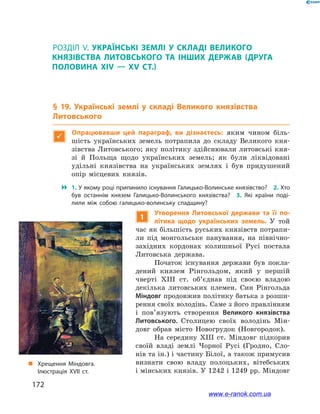 172
Розділ V
1
Утворення Литовської держави та її по-
літика щодо українських земель. У  той
час як більшість руських князівств потрапи-
ли під монгольське панування, на північно-
західних кордонах колишньої Русі постала
Литовська держава.
Початок існування держави був покла-
дений князем Рінгольдом, який у  першій
чверті ХІІІ  ст. об’єднав під своєю владою
декілька литовських племен. Син Рінгольда
Міндовг продовжив політику батька з розши-
рення своїх володінь. Саме з його правлінням
і  пов’язують створення Великого князівства
Литовського. Столицею своїх володінь Мін-
довг обрав місто Новогрудок (Новгородок).
На середину ХІІІ  ст. Міндовг підкорив
своїй владі землі Чорної Русі (Гродно, Сло-
нів та ін.) і частину Білої, а також примусив
визнати свою владу полоцьких, вітебських
і мінських князів. У 1242 і 1249 рр. Міндовг
„„ Хрещення Міндовга.
Ілюстрація XVII ст.
Розділ V
§ 19. Українські землі у  складі Великого князівства
Литовського

Опрацювавши цей параграф, ви дізнаєтесь: яким чином біль-
шість українських земель потрапила до складу Великого кня-
зівства Литовського; яку політику здійснювали литовські кня-
зі й  Польща щодо українських земель; як були ліквідовані
удільні князівства на українських землях і  був придушений
опір місцевих князів.
 1. У якому році припинило існування Галицько-Волинське князівство? 2. Хто
був останнім князем Галицько-Волинського князівства? 3.  Які країни поді­
лили між собою галицько-волинську спадщину?
www.e-ranok.com.ua
 