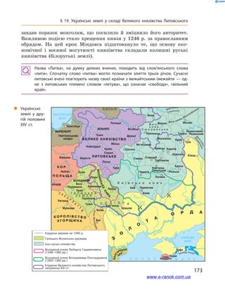 § 19. Українські землі у  складі Великого князівства Литовського
завдав поразок монголам, що посилило й  зміцнило його авторитет.
Важливою подією стало хрещення князя у  1246  р. за православним
обрядом. На цей крок Міндовга підштовхнуло те, що основу еко-
номічної і  воєнної могутності князівства складали колишні руські
князівства (білоруські землі).
Назва «Литва», на думку деяких вчених, походить від слов’янського слова
«лити». Спочатку слово «литва» могло позначати злиття трьох річок. Сучасні
литовські вчені пов’язують назву своєї країни з межайтським (межайти — од­
не з  литовських племен) словом «летува», що означає «свобода», «вільний
край».
„„ Українські
землі у  дру­
гій половині
XIV ст.
173
www.e-ranok.com.ua
 