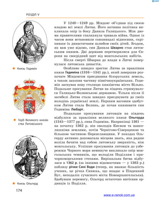 174
Розділ V
У 1248—1249  рр. Міндовг об’єднав під своєю
владою всі землі Литви. Його активна політика ви-
кликала опір із боку Данила Галицького. Між дво-
ма правителями спалахнула тривала війна. Однак із
часом вони встановили союзницькі відносини, скрі-
пивши їх династичним шлюбом своїх дітей. Згодом,
як вам уже відомо, син Данила Шварно став литов-
ським князем. Дві держави перетворилися для Єв-
ропи на своєрідний щит від монгольських набігів.
Після смерті Шварна до влади в  Литві повер-
нулася литовська династія.
Особливо швидко зростає Литва за правління
князя Гедиміна (1316—1341 рр.), який завершив роз-
почате Міндовгом приєднання білоруських земель,
а також захопив частину північноукраїнських. Геди-
мін заснував нову столицю князівства місто Вільно.
Подальше просування Литви на південь стримувало-
ся Галицько-Волинською державою. Тільки після її
загибелі Литва стала швидко приєднувати до своїх
володінь українські землі. Першим вагомим здобут-
ком Литви стала Волинь, де почав князювати син
Гедиміна Любарт.
Подальше просування литовців на південь
відбулося за правління великого князя Ольгерда
(1345—1377 рр.), сина Гедиміна. Наприкінці 1361 —
на початку 1362  р. він оволодів Києвом та навко-
лишніми землями, потім Чернігово-Сіверщиною та
більшою частиною Переяславщини. У  походах Оль-
герду активно допомагала місцева знать, яка радше
воліла бачити над собою литовську зверхність, ніж
монгольську. Успішне просування литовців до узбе-
режжя Чорного моря неминуче викликало опір мон-
гольських темників, що володіли Поділлям і  при-
чорноморськими степами. Вирішальна битва відбу-
лася в 1362 р. (за іншими відомостями — у 1363 р.)
поблизу річки Сині Води (тепер, як вважає більшість
учених, це річка Синюха, що впадає в  Південний
Буг, неподалік сучасного міста Новоархангельська).
Здобувши перемогу, Ольгерд остаточно витіснив ор-
динців із Поділля.
„„ Князь Гедимін
„„ Князь Ольгерд
„„ Герб Великого князів­
ства Литовського
www.e-ranok.com.ua
 