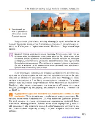 175
§ 19. Українські землі у  складі Великого князівства Литовського
Результатом успішного походу Ольгерда було включення до
складу Великого князівства Литовського більшості українських зе-
мель  — Київщини з  Переяславщиною, Поділля і  Чернігово-Сівер-
щини.
Швидкий перехід українських земель під владу Литви пояснюється тим, що
литовські князі дотримувалися православ’я, культура Русі мала на них вели­
кий вплив. Литовці фактично не змінювали існуючих відносин, не порушува­
ли традицій, які склалися на цих землях. Зберігалися віра, мова, судочинство.
Литовці діяли за принципом: «Ми старовини не рушимо і новини не вводимо».
До того ж  колишні руські князівства не мали реальної сили, яка б  могла
протистояти литовському просуванню.
Між Ольгердом і монголами існувала домовленість про їхнє па-
нування на південноруських землях, але, незважаючи на це, їх при-
єднання до Великого князівства Литовського дало Ольгердові мож-
ливість претендувати й  на іншу давньоруську спадщину. На цьому
шляху його головним супротивником було Московське князівство.
Конфлікт між двома державами, що прагнули об’єднати під своєю
владою давньоруську спадщину, спалахнув у  1368  р. і  тривав аж
до 1537  р.
2
Відродження удільних князівств на українських землях та їхня
ліквідація. Після включення українських земель до складу Ве-
ликого князівства Литовського Ольгерд відновив удільний устрій.
На чолі князівств стояли представники литовських династій Геди-
міновичів і  Ольгердовичів. Удільні князівства перебували у  васаль-
ній залежності від великого князя й  зобов’я­зувалися «служити вір­
но», виплачувати щорічну данину і  в разі потреби надавати своє
військо.
„„ Тракайський за­
мок  — резиденція
литовських князів.
Сучасний вигляд
www.e-ranok.com.ua
 