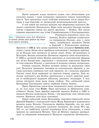 176
Розділ V
Проте невдовзі влада великого князя стає обтяжливою для
удільних князів, і  вони починають проявляти ознаки самостійного
життя. Такі прагнення стали особливо помітними після смерті Оль-
герда в  ході боротьби за литовський великокнязівський престол.
У той самий час постало питання про збереження цілісності Ве-
ликого князівства Литовського. Ядро своїх володінь Ольгерд заповів
своєму старшому синові від другої дружини  — Ягайлу. Він також
отримав верховенство над усіма Гедиміновичами й  Ольгердовичами.
Розуміючи непевність свого ста-
новища, Ягайло вирішив скористати-
ся підтримкою Польщі, яка, у  свою
чергу, потребувала допомоги Литви
в  боротьбі з  Тевтонським орденом.
Зрештою в 1385 р. між двома країнами було укладено Кревську унію,
згідно з якою Литва мала прийняти католицизм і назавжди приєдна-
ти до Польщі свої литовські та руські землі. Отже, об’єднавшись із
Польщею, Велике князівство Литовське втратило свою незалежність.
У 1386 р. великий князь Ягайло хрестився за католицьким обрядом
під ім’ям Владислава, одружився з  польською королевою Ядвігою
та став королем Польщі, а одночасно й великим князем литовським.
Ставши королем, Ягайло активно взявся за реалізацію умов
унії. Почалося хрещення литовців за католицьким обрядом, а  ли-
товці-католики отримали такі самі привілеї, як і польська верхівка.
Удільні князі були приведені до присяги новому королю. Їхня ва-
сальна залежність від Ягайла проявлялася у  сплаті щорічної дани-
ни та необхідності надавати військову допомогу господарю. У  всіх
інших питаннях вони мали повну свободу. Так, київський князь
Володимир Ольгердович навіть карбував власну монету.
Проте Кревською унією були невдоволені деякі литовські кня-
зі, на чолі яких став Вітовт. Вони виступили за збереження само-
стійності Литви. Їхня збройна боротьба змусила Ягайла в  1392  р.
визнати Вітовта намісником Литви, і він фактично став литовським
князем. Кревська унія була скасована.
Однак київський князь Володимир, новгород-сіверський князь
Дмитрій-Корибут і подільський князь Федір Коріятович відмовилися
визнати владу Вітовта. Спалахнула збройна боротьба, під час якої
Вітовт розпочав ліквідацію удільних князівств. До кінця 90-х рр.
ХІV  ст. всі найбільші удільні князівства були ліквідовані, а  князі
замінені на намісників Вітовта. Такі дії Вітовта сприяли централі-
зації та зміцненню незалежності Великого князівства Литовського.
Унія — об’єднання, союз. Тут: об’єднання
на певних умовах двох держав під зверх­
ністю одного монарха.
www.e-ranok.com.ua
 