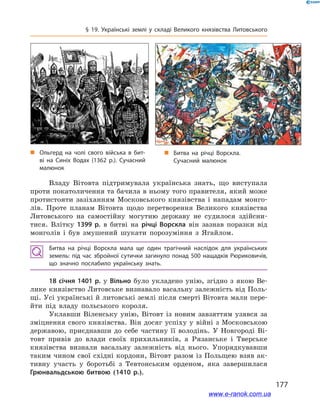 177
§ 19. Українські землі у  складі Великого князівства Литовського
„„ Ольгерд на чолі свого війська в  бит­
ві на Синіх Водах (1362 р.). Сучасний
малюнок
Владу Вітовта підтримувала українська знать, що виступала
проти покатоличення та бачила в ньому того правителя, який може
протистояти зазіханням Московського князівства і  нападам монго-
лів. Проте планам Вітовта щодо  перетворення Великого князівства
Литовського на самостійну могутню державу не судилося здійсни-
тися. Влітку 1399  р. в  битві на річці Ворскла він зазнав поразки від
монголів і  був змушений шукати порозуміння з  Ягайлом.
Битва на річці Ворскла мала ще один трагічний наслідок для українських
земель: під час збройної сутички загинуло понад 500 нащадків Рюриковичів,
що значно послабило українську знать.
18 січня 1401 р. у  Вільно було укладено унію, згідно з  якою Ве-
лике князівство Литовське визнавало васальну залежність від Поль-
щі. Усі українські й литовські землі після смерті Вітовта мали пере-
йти під владу польського короля.
Уклавши Віленську унію, Вітовт із новим завзяттям узявся за
зміцнення свого князівства. Він досяг успіху у війні з Московською
державою, приєднавши до себе частину її володінь. У  Новгороді Ві-
товт привів до влади своїх прихильників, а  Рязанське і  Тверське
князівства визнали васальну залежність від нього. Упорядкувавши
таким чином свої східні кордони, Вітовт разом із Польщею взяв ак-
тивну участь у  боротьбі з  Тевтонським орденом, яка завершилася
Грюнвальдською битвою (1410  р.).
і
і
„„ Битва на річці Ворскла.
Сучасний малюнок
www.e-ranok.com.ua
 