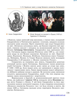 179
§ 19. Українські землі у  складі Великого князівства Литовського
і Поділля, однак запеклий опір населення, а також союз, укладений
Свидригайлом із Тевтонським орденом і гуситами, завадили полякам
оволодіти цими землями. Проте утриматися при владі Свидригайло
не зміг. Литовська католицька знать, що боялася втратити свої при-
вілеї, вчинила заколот і  посадила на великокняжий престол брата
Вітовта Сигізмунда Кейстутовича. Свидригайло ледь урятувався вте-
чею. Сигізмунд відразу відновив Віленську унію 1401  р., але поши-
рити владу на все Велике князівство Литовське не зміг. Берестей-
щина, Підляшшя, Полоцька, Вітебська, Смоленська землі, Сіверщи-
на, Київщина, Волинь та Східне Поділля визнали своїм володарем
Свидригайла й  об’єдналися у  «Велике князівство Руське».
Спираючись на підтримку цих земель, Свидригайло розпочав
успішний наступ проти Сигізмунда. Занепокоєні таким розвитком
подій Сигізмунд і  Ягайло внесли деякі зміни до угоди про унію.
У  1432  і  1434  рр. були видані акти, які зрівнювали в  правах като-
лицьку і православну знать. Однак православним надалі забороняло-
ся обіймати найвищі посади в державі. Ці поступки дещо зменшили
кількість прихильників Свидригайла, який і  без того втрачав під-
тримку своєю непослідовністю і  жорстокістю.
Вирішальною в  боротьбі за великокнязівський престол стала
битва, що відбулася 1 вересня 1435 р. неподалік міста Вількомир (за-
раз місто Укмерге в  Литві). У  цій битві Свидригайло та його при-
хильники зазнали цілковитої поразки, й ідея створення незалежного
«Великого князівства Руського» так і  не була втілена в  життя. До
кінця 1438  р. Сигізмунд оволодів усією територією Великого кня-
зівства Литовського.
і
„„ Князь Свидригайло „„ Вітовт Великий  на конгресі в  Луцьку (1429 р.). 
Художник Й. Макевічус
www.e-ranok.com.ua
 