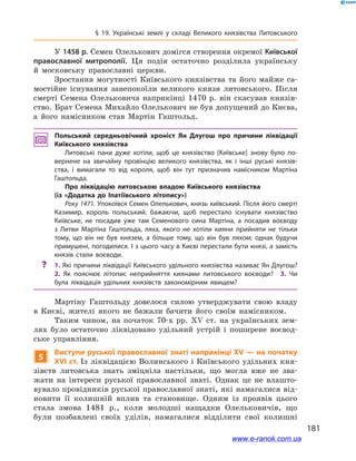 181
§ 19. Українські землі у  складі Великого князівства Литовського
У 1458 р. Семен Олелькович домігся створення окремої Київської
православної митрополії. Ця подія остаточно розділила українську
й  московську православні церкви.
Зростання могутності Київського князівства та його майже са-
мостійне існування занепокоїли великого князя литовського. Після
смерті Семена Олельковича наприкінці 1470  р. він скасував князів-
ство. Брат Семена Михайло Олелькович не був допущений до Києва,
а  його намісником став Мартін Гаштольд.
Польський середньовічний хроніст Ян Длугош про причини ліквідації
Київського князівства
Литовські пани дуже хотіли, щоб це князівство [Київське] знову було по­
вернене на звичайну провінцію великого князівства, як і  інші руські князів­
ства, і  вимагали то від короля, щоб він тут призначив намісником Мартіна
Гаштольда.
Про ліквідацію литовською владою Київського князівства
(із «Додатка до Іпатіївського літопису»)
Року 1471. Упокоївся Семен Олелькович, князь київський. Після його смерті
Казимир, король польський, бажаючи, щоб перестало існувати князівство
Київське, не посадив уже там Семенового сина Мартіна, а  посадив воєводу
з  Литви Мартіна Гаштольда, ляха, якого не хотіли кияни прийняти не тільки
тому, що він не був князем, а  більше тому, що він був ляхом; однак будучи
примушені, погодилися. І з цього часу в Києві перестали бути князі, а замість
князів стали воєводи.
?? 1. Які причини ліквідації Київського удільного князівства називає Ян Длугош? 
2.  Як пояснює літопис неприйняття киянами литовського воєводи? 3.  Чи
була ліквідація удільних князівств закономірним явищем?
Мартіну Гаштольду довелося силою утверджувати свою владу
в  Києві, жителі якого не бажали бачити його своїм намісником.
Таким чином, на початок 70-х рр. ХV  ст. на українських зем-
лях було остаточно ліквідовано удільний устрій і  поширене воєвод-
ське управління.
5
Виступи руської православної знаті наприкінці ХV — на початку
ХVІ ст. Із ліквідацією Волинського і Київського удільних кня-
зівств литовська знать зміцніла настільки, що могла вже не зва-
жати на  інтереси руської православної знаті. Однак це не влашто-
вувало провідників руської православної знаті, які намагалися від-
новити її колишній вплив та становище. Одним із проявів цього
стала змова 1481  р., коли молодші нащадки Олельковичів, що
були позбавлені своїх уділів, намагалися відділити свої колишні
www.e-ranok.com.ua
 