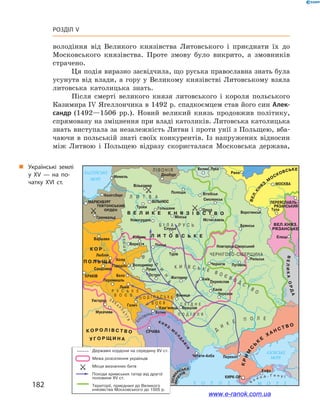 182
Розділ V
володіння від Великого князівства Литовського і  приєднати їх до
Московського князівства. Проте змову було викрито, а  змовників
страчено.
Ця подія виразно засвідчила, що руська православна знать була
усунута від влади, а  гору у  Великому князівстві Литовському взяла
литовська католицька знать.
Після смерті великого князя литовського і  короля польського
Казимира IV Ягеллончика в 1492 р. спадкоємцем став його син Алек-
сандр (1492—1506  рр.). Новий великий князь продовжив політику,
спрямовану на зміцнення при владі католиків. Литовська католицька
знать виступала за незалежність Литви і проти унії з Польщею, вба-
чаючи в  польській знаті своїх конкурентів. Із напружених відносин
між Литвою і  Польщею відразу скористалася Московська держава,
„„ Українські землі
у  XV — на по­
чатку XVI ст.
www.e-ranok.com.ua
 