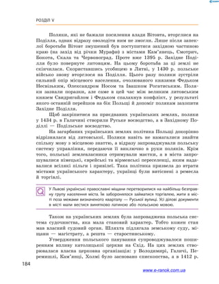 184
Розділ V
Поляки, які не бажали посилення влади Вітовта, вторглися на
Поділля, однак відразу оволодіти ним не змогли. Лише після запек­
лої боротьби Вітовт змушений був поступитися західною частиною
краю (на захід від річки Мурафи) з  містами Кам’янець, Смотрич,
Бокота, Скала та Червоноград. Проте вже 1395  р. Західне Поді-
лля було повернуте литовцям. На цьому боротьба за ці землі не
скінчилася. Скориставшись усобицею в  Литві, у  1430  р. польське
військо знову вторглося на Поділля. Цього разу поляки зустріли
сильний опір місцевого населення, очолюваного князями Федьком
Несвізьким, Олександром Носом та Івашком Рогатиським. Поля-
ки зазнали поразки, але саме в  цей час між великим литовським
князем Свидригайлом і  Федьком спалахнув конфлікт, у  результаті
якого останній перейшов на бік Польщі й допоміг полякам захопити
Західне Поділля.
Щоб закріпитися на приєднаних українських землях, поляки
у 1434 р. в Галичині створили Руське воєводство, а в Західному По-
діллі  — Подільське воєводство.
На загарбаних українських землях політика Польщі докорінно
відрізнялася від литовської. Поляки навіть не намагалися знайти
спільну мову з місцевою знаттю, а відразу запроваджували польську
систему управління, передаючи її виключно в  руки поляків. Крім
того, польські землевласники отримували маєтки, а  в міста запро-
шувалися німецькі, єврейські та вірменські переселенці, яким нада-
валися всілякі пільги і  привілеї. Така політика призвела до втрати
містами українського характеру, українці були витіснені з  ремесла
й  торгівлі.
У Львові українські православні міщани перетворилися на найбільш безправ­
ну групу населення міста. Їм заборонялося займатися торгівлею, жити в  міс­
ті поза межами визначеного кварталу — Руської вулиці. Усі ділові документи
в  місті мали вестися винятково латиною або польською мовою.
Також на українських землях була запроваджена польська сис-
тема судочинства, яка мала становий характер. Тобто кожен стан
мав власний судовий орган. Шляхта підлягала земському суду, мі-
щани  — магістрату, а  решта  — старостинському.
Утвердження польського панування супроводжувалося поши-
ренням впливу католицької церкви на Схід. На цих землях ство-
рювалася власна церковна організація: у  Володимирі, Галичі, Пе-
ремишлі, Кам’янці, Холмі було засновано єпископства, а  в 1412  р.
www.e-ranok.com.ua
 