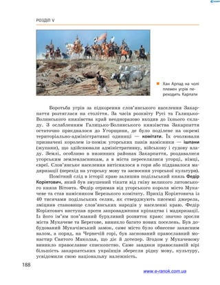 188
Розділ V
Боротьба угрів за підкорення слов’янського населення Закар-
паття розтяглася на століття. За часів розквіту Русі та Галицько-
Волинського князівства край неодноразово входив до їхнього скла-
ду. З  ослабленням Галицько-Волинського князівства Закарпаття
остаточно приєдналося до Угорщини, де було поділене на окремі
територіально-адміністративні одиниці  — комітати. Їх очолювали
призначені королем із-поміж угорських панів намісники  — ішпани
(жупани), що здійснювали адміністративну, військову і  судову вла-
ду. Землі, особливо в  низинних районах Закарпаття, роздавалися
угорським землевласникам, а  в міста переселялися угорці, німці,
євреї. Слов’янське населення витіснялося в гори або піддавалося ма-
дяризації (перехід на угорську мову та засвоєння угорської культури).
Помітний слід в історії краю залишив подільський князь Федір
Коріятович, який був змушений тікати від гніву великого литовсько-
го князя Вітовта. Федір отримав від угорського короля місто Мука-
чеве та став намісником Березького комітату. Прихід Коріятовича із
40  тисячами подільських селян, як стверджують писемні джерела,
зміцнив становище слов’янських народів у  населенні краю. Федір
Коріятович виступав проти запровадження кріпацтва і  мадяризації.
Із його ім’ям пов’язаний бурхливий розвиток краю: значно зросли
міста Мукачеве та Берегове, виникло багато нових поселень. Був до-
будований Мукачівський замок, саме місто було обнесене захисним
валом, а  поряд, на Чернечій горі, був заснований православний мо-
настир Святого Миколая, що діє й  дотепер. Згодом у  Мукачевому
виникло православне єпископство. Саме завдяки православній вірі
більшість закарпатських українців зберегли рідну мову, культуру,
усвідомили свою національну належність.
„„ Хан Арпад на чолі
племен угрів пе­
реходить Карпати
www.e-ranok.com.ua
 