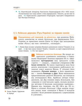 18
Розділ І
 12. Візантійський імператор Константин Багрянородний (912—959) писав:
«Зіслов’янилася вся наша земля і стала варварською». Поясніть, що він мав на
увазі. 13. Користуючись додатковою літературою, підготуйте повідомлення
про Нестора-літописця.
§ 3. Київська держава (Русь-Україна) за перших князів

Опрацювавши цей параграф, ви дізнаєтесь: про розвиток Київ-
ського князівства за князя Аскольда; про формування Русі-
України за правління князів Олега та Ігоря; про походження
назви «Русь»; що таке «печеніги», «полюддя».
 1. Якими були основні напрямки Великого розселення слов’ян? Покажіть їх на
карті. 2. Що таке союзи племен? Назвіть і покажіть на карті східнослов’янські
союзи племен. 3.  Хто такі варяги?
„„ Князь Рюрик. Художник
Б. Куккук
1
Київське князівство Аскольда. На основі по-
лянського племінного княжіння в  Серед-
ньому Подніпров’ї близько середини IX ст. сфор-
мувалася протодержава (від грецького слова
«прото» — «перше», «первинне утворення») Ки-
ївське князівство. За своєю територією воно було
досить невеликим і  охоплювало здебільшого по-
лянські землі навколо Києва. У  літописі його
називають «Руською землею», а  його правителя-
ми — князів Аскольда та Діра. Вони вважаються
представниками династії Києвичів, що походила
від легендарного Кия. Арабські автори ствер-
джували, що Дір княжив перед Аскольдом, був
«першим зі слов’янських царів, володів велики-
ми містами й  багатьма населеними країнами».
Правив він, імовірно, від  30—50-х рр. IX  ст.
Проте в  літописі Аскольда і  Діра завжди згаду-
ють разом: вони «княжили в  Києві й  володіли
полями і були ратними (воювали) з деревлянами
й  уличами».
www.e-ranok.com.ua
 