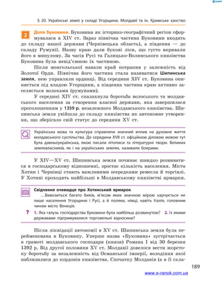 189
§ 20. Українські землі у  складі Угорщини, Молдавії та ін. Кримське ханство
2
Доля Буковини. Буковина як історико-географічний регіон сфор-
мувалася в  ХІV  ст. Зараз північна частина Буковини входить
до складу нашої держави (Чернівецька область), а  південна  — до
складу Румунії. Назву краю дали букові ліси, що густо вкривали
його в минулому. За часів Русі та Галицько-Волинського князівства
Буковина була невід’ємною їх частиною.
Після монгольської навали край потрапив у  залежність від
Золотої Орди. Північна його частина стала називатися Шипинська
земля, нею управляли ординці. Від середини ХІV  ст. Буковина опи-
няється під владою Угорщини, а південна частина краю активно за-
селяється волохами (румунами).
У середині ХІV  ст. спалахнула боротьба волоського та молдав-
ського населення за створення власної держави, яка завершилася
проголошенням у 1359 р. незалежного Молдавського князівства. Ши-
пинська земля увійшла до складу князівства як автономне утворен-
ня, що зберігало свій статус до середини ХV  ст.
Українська мова та культура справляли значний вплив на духовне життя
молдавського суспільства. До середини ХVІІ ст. офіційною діловою мовою тут
була давньоукраїнська, якою писали літописи та літературні твори. Великих
землевласників, як і  на українських землях, називали боярами.
У ХІV—ХV  ст. Шипинська земля починає швидко розвивати-
ся в  господарському відношенні, зростає кількість населення. Міста
Хотин і  Чернівці стають важливими осередками ремесла й  торгівлі.
У Хотині проходять найбільші в Молдавському князівстві ярмарки.
Свідчення очевидця про Хотинський ярмарок
…Вивозиться багато биків, м’ясом яких значною мірою харчується не
лише населення Угорщини і  Русі, а  й поляки, німці, навіть Італія, головним
чином місто Венеція.
?? 1. Яка галузь господарства Буковини була найбільш розвинутою? 2. Із якими
державами підтримувалися торговельні відносини?
Після ліквідації автономії в XV ст. Шипинська земля була пе-
рейменована в  Буковину. Уперше назва «Буковина» зустрічається
в  грамоті молдавського господаря (князя) Романа І  від 30  березня
1392 р. Від другої половини ХV ст. Молдавії довелося вести жорсто-
ку боротьбу за незалежність від Османської імперії, володіння якої
наблизилися до кордонів князівства. Спочатку Молдавія (а в її скла-
www.e-ranok.com.ua
 