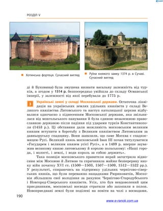 190
Розділ V
ді й  Буковина) була змушена визнати васальну залежність від тур-
ків, а  згодом у  1514  р. безпосередньо увійшла до складу Османської
імперії, у  залежності від якої перебувала до 1775  р.
3
Українські землі у  складі Московської держави. Остаточна лікві-
дація на українських землях удільних князівств у  складі Ве-
ликого князівства Литовського та наступ католицької церкви відбу-
валися одночасно з  піднесенням Московської держави, яка звільни-
лася від монгольського панування й була єдиною незалежною право-
славною державою після падіння під ударами турків Константинопо-
ля (1453  р.). Ці обставини дали можливість московським великим
князям вступити в  боротьбу з  Великим князівством Литовським за
давньоруську спадщину. Вони заявляли, що саме Москва є  спадкоє-
мицею Русі. Великий князь московський Іван ІІІ почав титулуватися
«Государем і  великим князем усієї Русі», а  в 1489  р. вперше заува-
жив великому князю литовському й королю польському: «Наші горо-
да, і  волості, і  землі, і  води король за собою держить».
Така позиція московського правителя вкрай загострила відно-
сини між Москвою й Литвою та спричинила майже безперервну низ-
ку війн початку ХVІ  ст. (1500—1503, 1507—1509, 1512—1522  рр.).
У  результаті, спираючись на підтримку удільних чернігово-сівер-
ських князів, що були переважно нащадками Рюриковичів, Моско-
вія збільшила свої володіння за рахунок Чернігово-Стародубського
і  Новгород-Сіверського князівств. Усіх, хто був невдоволений цим
приєднанням, московські воєводи стратили або захопили в  полон.
Новоприєднані землі були поділені на повіти на чолі з  воєводами.
„„ Руїни княжого замку 1374 р. в  Сучаві.
Сучасний вигляд
„„ Хотинська фортеця. Сучасний вигляд
www.e-ranok.com.ua
 