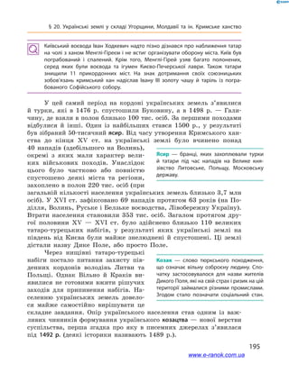 195
§ 20. Українські землі у  складі Угорщини, Молдавії та ін. Кримське ханство
Київський воєвода Іван Ходкевич надто пізно дізнався про наближення татар
на чолі з ханом Менглі-Гіреєм і не встиг організувати оборону міста. Київ був
пограбований і  спалений. Крім того, Менглі-Гірей узяв багато полонених,
серед яких були воєвода та ігумен Києво-Печерської лаври. Також татари
знищили 11  прикордонних міст. На знак дотримання своїх союзницьких
зобов’язань кримський хан надіслав Івану ІІІ золоту чашу й  таріль із погра­
бованого Софійського собору.
У цей самий період на кордоні українських земель з’явилися
й  турки, які в  1476  р. спустошили Буковину, а  в 1498  р. — Гали-
чину, де взяли в полон близько 100 тис. осіб. За першими походами
відбулися й  інші. Один із найбільших стався 1500  р., у  результаті
був зібраний 50-тисячний ясир. Від часу утворення Кримського хан-
ства до кінця ХV  ст. на українські землі було вчинено понад
40  нападів (здебільшого на Волинь),
окремі з  яких мали характер вели-
ких військових походів. Унаслідок
цього було частково або повністю
спустошено деякі міста та регіони,
захоплено в полон 220 тис. осіб (при
загальній кількості населення українських земель близько 3,7 млн
осіб). У  ХVІ  ст. зафіксовано 69  нападів протягом 63  років (на По-
ділля, Волинь, Руське і Белзьке воєводства, Лівобережну Україну).
Втрати населення становили 353  тис. осіб. Загалом протягом дру-
гої половини ХV — ХVІ  ст. було здійснено близько 110  великих
татаро-турецьких набігів, у  результаті яких українські землі на
південь від Києва були майже знелюднені й  спустошені. Ці землі
дістали назву Дике Поле, або просто Поле.
Через нищівні татаро-турецькі
набіги постало питання захисту пів-
денних кордонів володінь Литви та
Польщі. Однак Вільно й  Краків ви-
явилися не готовими вжити рішучих
заходів для припинення набігів. На-
селенню українських земель довело-
ся майже самостійно вирішувати це
складне завдання. Опір українського населення став одним із важ-
ливих чинників формування українського козацтва  — нової верстви
суспільства, перша згадка про яку в  писемних джерелах з’явилася
під 1492  р. (деякі історики називають 1489  р.).
Ясир  — бранці, яких захоплювали турки
й  татари під час нападів на Велике кня­
зівство Литовське, Польщу, Московську
державу.
Козак — слово тюркського походження,
що означає вільну озброєну людину. Спо­
чатку застосовувалося для назви жителів
Дикого Поля, які на свій страх і ризик на цій
території займалися різними промислами.
Згодом стало позначати соціальний стан.
www.e-ranok.com.ua
 