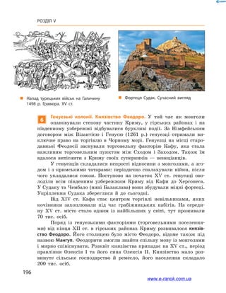 196
Розділ V
6
Генуезькі колонії. Князівство Феодоро. У  той час як монголи
опановували степову частину Криму, у  гірських районах і  на
південному узбережжі відбувалися бурхливі події. За Німфейським
договором між Візантією і  Генуєю (1261 р.) генуезці отримали ви-
ключне право на торгівлю в  Чорному морі. Генуезці на місці старо-
давньої Феодосії заснували торговельну факторію Кафу, яка стала
важливим торговельним пунктом між Сходом і  Заходом. Також їм
вдалося витіснити з  Криму своїх суперників — венеціанців.
У генуезців складалися непрості відносини з монголами, а зго-
дом і  з кримськими татарами: періодично спалахували війни, після
чого укладалися союзи. Поступово на початок XV ст. генуезці ово-
лоділи всім південним узбережжям Криму від Кафи до Херсонеса.
У Судаку та Чембало (нині Балаклава) вони збудували міцні фортеці.
Укріплення Судака збереглися й  до сьогодні.
Від XIV ст. Кафа стає центром торгівлі невільниками, яких
кочівники захоплювали під час грабіжницьких набігів. На середи­
ну XV ст. місто стало одним із найбільших у  світі, тут проживали
70 тис. осіб.
Поряд із генуезькими факторіями (торговельними поселення-
ми) від кінця XII ст. в  гірських районах Криму розвивалося князів-
ство Феодоро. Його столицею було місто Феодоро, відоме також під
назвою Мангуп. Феодорити змогли знайти спільну мову із монголами
і мирно співіснувати. Розквіт князівства припадає на XV ст., період
правління Олексія І  та його сина Олексія ІІ. Князівство мало роз-
винуте сільське господарство й  ремесло, його населення складало
200 тис. осіб.
„„ Фортеця Судак. Сучасний вигляд„„ Напад турецьких військ на Галичину
1498 р. Гравюра. XV ст.
www.e-ranok.com.ua
 