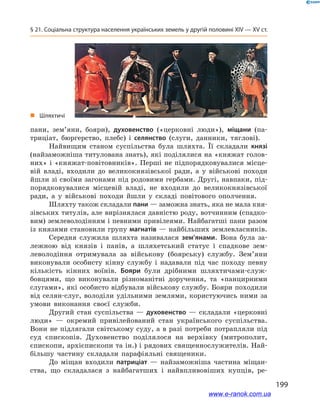 199
§ 21. Соціальна структура населення українських земель у другій половині ХІV — ХV ст.
пани, зем’яни, бояри), духовенство («церковні люди»), міщани (па-
триціат, бюргерство, плебс) і  селянство (слуги, данники, тяглові).
Найвищим станом суспільства була шляхта. Її складали князі
(найзаможніша титулована знать), які поділялися на «княжат голов­
них» і «княжат-повітовників». Перші не підпорядковувалися місце-
вій владі, входили до великокнязівської ради, а  у військові походи
йшли зі своїми загонами під родовими гербами. Другі, навпаки, під-
порядковувалися місцевій владі, не входили до великокнязівської
ради, а  у військові походи йшли у  складі повітового ополчення.
Шляхту також складали пани — заможна знать, яка не мала кня-
зівських титулів, але вирізнялася давністю роду, вотчинним (спадко-
вим) землеволодінням і певними привілеями. Найбагатші пани разом
із князями становили групу магнатів — найбільших землевласників.
Середня служила шляхта називалася зем’янами. Вона була за-
лежною від князів і  панів, а  шляхетський статус і  спадкове зем-
леволодіння отримувала за військову (боярську) службу. Зем’яни
виконували особисту кінну службу і  надавали під час походу певну
кількість кінних воїнів. Бояри були дрібними шляхтичами-служ-
бовцями, що виконували різноманітні доручення, та «панцирними
слугами», які особисто відбували військову службу. Бояри походили
від селян-слуг, володіли удільними землями, користуючись ними за
умови виконання своєї служби.
Другий стан суспільства  — духовенство  — складали «церковні
люди»  — окремий привілейований стан українського суспільства.
Вони не підлягали світському суду, а в разі потреби потрапляли під
суд єпископів. Духовенство поділялося на верхівку (митрополит,
єпископи, архієпископи та ін.) і рядових священнослужителів. Най-
більшу частину складали парафіяльні священики.
До міщан входили патриціат  — найзаможніша частина міщан-
ства, що складалася з  найбагатших і  найвпливовіших купців, ре-
„„ Шляхтичі
www.e-ranok.com.ua
 