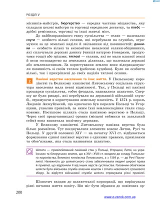 200
Розділ V
місників-майстрів, бюргерство  — середня частина міщанства, яку
складали цехові майстри та торговці середнього достатку, та плебс —
дрібні ремісники, торговці та інші жителі міст.
До найбезправнішого стану суспільства  — селян  — належали:
слуги  — особисто вільні селяни, які перебували на службах, отри-
муючи за це земельні наділи й  звільнення від повинностей; данни-
ки  — особисто вільні та економічно незалежні селяни-общинники,
які сплачували державі данину (чинш) натурою (товарами, продук-
тами тощо) або грішми; тяглові — селяни, які не мали власної землі
й  вели господарство на земельних ділянках, що належали державі
або землевласникам. За користування землею вони відпрацьовува-
ли повинність зі своїм тяглом (робочою худобою). Були як особисто
вільні, так і  прикріплені до своїх наділів тяглові селяни.
2
Панівні верстви населення та їхнє життя. У  Польському коро-
лівстві та Великому князівстві Литовському соціальна струк-
тура населення мала певні відмінності. Так, у  Польщі всі панівні
прошарки суспільства, тобто феодали, називалися шляхтою. Спер-
шу це були рицарі, які перебували на державній військовій служ-
бі, отримуючи в користування земельну власність. У 1374 р. король
Людовік Анжуйський, що одночасно був королем Польщі та Угор-
щини, ухвалив привілей, за яким їхні землеволодіння стали спад-
ковими. Поступово шляхта стала панівною верствою в  Польщі.
Через свої представницькі органи (місцеві сеймики та загальний
сейм) вона визначала політику держави.
У Великому князівстві Литовському панівна верства була
більш розмаїтою. Тут поєднувалися елементи власне Литви, Русі та
Польщі. У  другій половині ХІV  — на початку ХVІ  ст. відбувається
формування єдиної панівної верстви з єдиними правами, привілеями
та обов’язками, яка стала називатися шляхтою.
Шляхта  — привілейований панівний стан у  Польщі, Угорщині, Литві, на укра­
їнських та білоруських землях, що в ХІV—ХVІІІ ст. входили до складу Польсько­
го королівства, Великого князівства Литовського, а з 1569 р. — до Речі Поспо­
литої. Належність до шляхетського стану забезпечувала людині широкі права
й привілеї, що відрізняли її від інших верств суспільства. Головним обов’язком
шляхти була військова служба власним коштом і сплата невеликого грошового
збору. За відбуття військової служби шляхта отримувала різні привілеї.
Шляхтич входив до шляхетської корпорації, що вирішувала
різні питання життя повіту. Він міг бути обраним до повітових ор-
www.e-ranok.com.ua
 