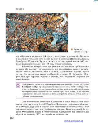 202
Розділ V
ми військами впродовж 26  років), каштелян віленський. Загалом
у володінні гетьмана було понад 30 міст і містечок (Полонне, Луцьк,
Здолбунів, Красилів, Чуднів та ін.), а  також щонайменше 500  сіл,
йому належали більше ніж 40  тис. селян-чоловіків.
Костянтин Острозький був ревним захисником православної
церкви від наступу католицизму, він організував захист україн-
ських земель системою міст і  замків, здійснював походи проти
татар. Як писав про нього російський історик М. Карамзін, Ост-
розький був «братом росіян у  церкві, але страшним ворогом на
полі битви».
Найвідомішою перемогою князя Костянтина Івановича була битва під Оршею
8 вересня 1514 р. під час литовсько-московської війни 1512—1522 рр. У хо­
ді цього збройного протистояння він розгромив московське військо, кількість
якого удвічі переважала литовське. У полон було взято понад 1,5 тис. знатних
«московитів»; загалом московське військо втратило близько 30 тис. осіб за­
гиблими та полоненими.
Син Костянтина Івановича Костянтин й  онук Василь теж віді-
грали помітну роль в історії України. Костянтину належить відкрит-
тя в Острозі друкарні й школи, яка вважається першим навчальним
закладом вищого типу на українських землях. Тільки останній із ро-
дини Острозьких Януш Костянтинович відступився від батьківської
віри й  на початку ХVІІ  ст. прийняв католицтво.
„„ Битва під
Оршею (1514 р.)
www.e-ranok.com.ua
 