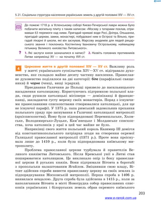 203
§ 21. Соціальна структура населення українських земель у другій половині ХІV — ХV ст.
До пожежі 1718 р. в Успенському соборі Києво-Печерської лаври можна було
побачити могильну плиту з таким написом: «Москву з татарами поклав, отри­
мавши 63 перемоги над ними. Пригадай криваві води Росі, Дніпра, Ольшанки,
пригадай церкви, замки, монастирі, побудовані ним в Острозі та Вільно, при­
гадай лікарні й школи, які він заснував, Марсову академію для людей рицар­
ського звання і  поклонись Костянтину Івановичу Острозькому, найвищому
гетьману Великого князівства Литовського».
?? 1. Які заслуги князя зазначалися в  написі? 2. Назвіть головних противників
Литви наприкінці ХV  — на початку ХVІ  ст.
4
Церковне життя в  другій половині ХІV — ХV  ст. Важливу роль
у житті українського суспільства ХІV—ХV ст. відігравало духо-
венство, яке складало майже десяту частину населення. Православ-
не духовенство поділялося на дві категорії: біле (парафіяльні свяще-
ники) й  чорне (ченці, вищі ієрархи).
Приєднання Галичини до Польщі призвело до насильницького
насадження католицизму. Користуючись підтримкою польської вла-
ди, сюди рушили католицькі місіонери  — домініканці й  францис-
канці, закладаючи густу мережу своїх монастирів. Поряд з існуючи-
ми православними єпископствами створювалися католицькі, для ще
не існуючої парафії. У 1375 р. папа римський задовольнив прохання
польського уряду про заснування в Галичині католицької митрополії
(архієпископства). Йому були підпорядковані Перемишльське, Холм-
ське, Володимирсько-Луцьке, Кам’янецьке і  Молдавське єпископ-
ства, хоча католиків у  краї в  цей час майже не було.
Наприкінці свого життя польський король Казимир ІІІ домігся
від константинопольського патріарха згоди на створення окремої
Галицької православної митрополії (1371  р.). Проте вона проісну-
вала лише до 1410  р., коли була підпорядкована київському ми-
трополиту.
Проблема православної церкви турбувала й  правителів Ве-
ликого князівства Литовського. Після Кревської унії в  Литві став
поширюватися католицизм. Це викликало опір із боку православ-
ної церкви й  руських князів. Вони підтримали Вітовта в  боротьбі
з  пропольськи налаштованим Ягайлом. Зміцнивши свою владу, Ві-
товт здійснив спроби вивести православну церкву на своїх землях із
підпорядкування Московській митрополії. Перша спроба в  1406  р.
виявилася невдалою. Друга спроба була здійснена в 1415 р., коли за
наполяганням Вітовта в  місті Новогрудка собор православних єпис-
копів українських і  білоруських земель обрав окремого київського
www.e-ranok.com.ua
 