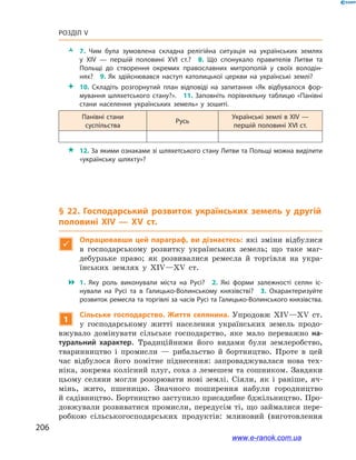 206
Розділ V
ŽŽ 7.  Чим була зумовлена складна релігійна ситуація на українських землях
у  ХІV  — першій половині ХVІ  ст.? 8.  Що спонукало правителів Литви та
Польщі до створення окремих православних митрополій у  своїх володін­
нях? 9.  Як здійснювався наступ католицької церкви на українські землі?
 10.  Складіть розгорнутий план відповіді на запитання «Як відбувалося фор­
мування шляхетського стану?». 11. Заповніть порівняльну таблицю «Панівні
стани населення українських земель» у  зошиті.
Панівні стани
суспільства
Русь
Українські землі в ХІV —
першій половині ХVІ ст.
 12. За якими ознаками зі шляхетського стану Литви та Польщі можна виділити
«українську шляхту»?
§ 22. Господарський розвиток українських земель у  другій
половині ХІV — ХV  ст.

Опрацювавши цей параграф, ви дізнаєтесь: які зміни відбулися
в  господарському розвитку українських земель; що таке маг-
дебурзьке право; як розвивалися ремесла й  торгівля на укра-
їнських землях у  ХІV—ХV  ст.
 1.  Яку роль виконували міста на  Русі? 2.  Які форми залежності селян іс­
нували на  Русі та в  Галицько-Волинському князівстві? 3.  Охарактеризуйте
розвиток ремесла та торгівлі за часів Русі та Галицько-Волинського князівства.
1
Сільське господарство. Життя селянина. Упродовж ХІV—ХV  ст.
у  господарському житті населення українських земель продо-
вжувало домінувати сільське господарство, яке мало переважно на-
туральний характер. Традиційними його видами були землеробство,
тваринництво і  промисли  — рибальство й  бортництво. Проте в  цей
час відбулося його помітне піднесення: запроваджувалася нова тех-
ніка, зокрема колісний плуг, соха з лемешем та сошником. Завдяки
цьому селяни могли розорювати нові землі. Сіяли, як і  раніше, яч-
мінь, жито, пшеницю. Значного поширення набули городництво
й садівництво. Бортництво заступило присадибне бджільництво. Про-
довжували розвиватися промисли, передусім ті, що займалися пере-
робкою сільськогосподарських продуктів: млиновий (виготовлення
www.e-ranok.com.ua
 