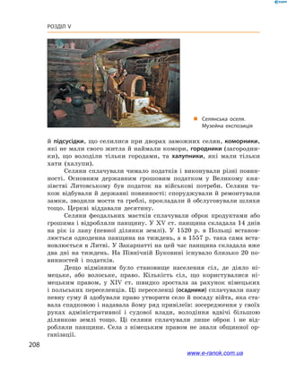 208
Розділ V
й підсусідки, що селилися при дворах заможних селян, коморники,
які не мали свого житла й наймали комори, городники (загородни-
ки), що володіли тільки городами, та халупники, які мали тільки
хати (халупи).
Селяни сплачували чимало податків і  виконували різні повин­
ності. Основним державним грошовим податком у  Великому кня-
зівстві Литовському був податок на військові потреби. Селяни та-
кож відбували й державні повинно­сті: споруджували й ремонтували
замки, зводили мости та греблі, прокладали й обслуговували шляхи
тощо. Церкві віддавали десятину.
Селяни феодальних маєтків сплачували оброк продуктами або
грошима і відробляли панщину. У ХV ст. панщина складала 14 днів
на рік із лану (певної ділянки землі). У  1520  р. в  Польщі встанов-
люється одноденна панщина на тиждень, а в 1557 р. така сама вста-
новлюється в Литві. У Закарпатті на цей час панщина складала вже
два дні на тиждень. На Північній Буковині існувало близько 20  по-
винностей і  податків.
Дещо відмінним було становище населення сіл, де діяло ні-
мецьке, або волоське, право. Кількість сіл, що користувалися ні-
мецьким правом, у  ХІV  ст. швидко зростала за рахунок німецьких
і польських переселенців. Ці переселенці (осадники) сплачували пану
певну суму й здобували право утворити село й посаду війта, яка ста-
вала спадковою і надавала йому ряд привілеїв: зосередження у своїх
руках адміністративної і  судової влади, володіння вдвічі більшою
ділянкою землі тощо. Ці селяни сплачували лише оброк і  не від-
робляли панщини. Села з  німецьким правом не знали общинної ор-
ганізації.
„„ Селянська оселя.
Музейна експозиція
www.e-ranok.com.ua
 