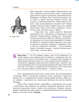 20
Розділ І
Олег вирушив у похід на Київ. Припускають, що
його запросила туди місцева знать, невдоволена
розпочатою князем Аскольдом християнізацією.
Прибувши до Києва, Олег заховав більшість сво-
їх воїнів, а  решті наказав удавати купців, які
пливуть до Константинополя. Приставши до бе-
рега, вони запропонували показати свої товари
князеві. Коли на берег вийшов Аскольд, варяги
вбили його. Після цього Олег, імовірно, із допо-
могою знаті захопив владу в  Києві.
Унаслідок цих подій династія Києвичів
припинила своє існування й  утвердилася нова
династія Рюриковичів. Відбулося об’єднання
східнослов’янських Півночі і Півдня, розпочало-
ся створення на основі протодержавного утворен-
ня Київське князівство нової держави, яку в дав-
ньоруських писемних джерелах називають Русь,
а  сучасні українські історики — Русь-Україна.
Своїм «стольним градом», «матір’ю містам русь-
ким» Олег оголосив Київ.
„„ Князь Олег
 Князь Олег (?  — бл. 912), імовірно, правив у  882—912  рр. Вважається, що
він був варягом, який прийшов разом із Рюриком зі Скандинавії. Олег кня­
зював на Русі від імені сина Рюрика Ігоря. У  літописах його називають як
повновладним київським князем, так і лише воєводою Ігоря. Послідовно і на­
полегливо він підкорював східно­­слов’янські племінні союзи і княжіння, спри­
яючи перетворенню Русі на централізовану державу. Обставини смерті Олега
остаточно не з’ясовані. За свідченням Нестора-літописця, князь помер після
911 р. від укусу гадюки, за іншою версією — загинув у  поході.
Олег затверджував свою владу силою меча. За повідомленням
літописця, 885  р. він обклав даниною полян, деревлян, сіверян та
радимичів, а з тиверцями й уличами продовжував воювати. При цьо-
му сіверян і  радимичів він перед цим звільнив від сплати данини
хозарам.
Князь Олег правив Руссю одноосібно, зосередивши всю владу
у своїх руках. Він спирався на допомогу варязької дружини, яка ви-
конувала доручення князя, чинила суд на місцях і  збирала данину.
Варяги здійснювали збір данини в найпримітивнішій насильницькій
формі, яка мала назву полюддя.
www.e-ranok.com.ua
 
