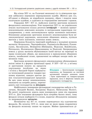 209
§ 22. Господарський розвиток українських земель у  другій половині ХІV — ХV  ст.
Від кінця ХІV ст. на Галичині мешканці сіл із німецьким пра-
вом займалися переважно вирощуванням худоби. Жителі цих сіл,
об’єднані в  общини, не відробляли панщину, оброк і  податок вони
сплачували худобою, а судилися за стародавніми звичаями і правом.
Упродовж ХІV—ХV  ст. відбулося помітне зростання великого
феодального землеволодіння. Уже наприкінці ХІV ст. на українських
землях налічувалося кілька десятків латифундій  — великих приват-
новласницьких земельних володінь із натуральним характером гос-
подарювання, у  яких застосовувалася праця залежного населення.
Основними джерелами зростання великого землеволодіння були ве-
ликокнязівські дарування, захоплення общинних земель, купівля
маєтків у  їхніх власників, освоєння нових земель.
Переважна більшість територій перебувала у володінні великих
магнатів: Острозьких, Чарторийських, Радзивіллів (Волинь), Ружин-
ських, Заславських, Немиричів (Київщина, Поділля), Замойських,
Потоцьких, Язловецьких (Брацлавщина та Поділля). Зосередження
земель у  руках магнатів обумовлювало їхній наступ на території та
права селянських общин, що виявлялося в  привласненні общинних
земель, закабаленні селян, призначенні на виборні посади своїх на-
місників тощо.
Зростання великого феодального землеволодіння обумовлювало
якісні зміни й  у формах організації праці. У  ХІV—ХV  ст. у  зв’язку
зі зростанням попиту на продукти
харчування (особливо на зерно
і м’ясо) у Західній Європі відбуваєть-
ся інтенсивний розвиток товарно-гро-
шових відносин, швидко зростає ри-
нок сільськогосподарської продукції.
За цих умов великі землевласники,
зважаючи на потреби ринку, перетво-
рюють свої господарства на фільварки.
Найбільшого поширення фільваркові господарства набули в Га-
личині, Західній Волині, Західному Поділлі, Київському Поліссі.
На решті українських земель вони поширилися лише від середини
ХVІ  ст. Для існування фільварків було потрібно багато землі, тому
феодали почали відбирати її в селян, водночас збільшуючи панщину
та запроваджуючи кріпацтво.
Починаючи від ХV  ст. селяни переводяться під судочинство
феодалів. На початку ХVІ  ст. вони вже не мали права скаржитися
на феодалів великому князю чи королю. Майже припиняється ді-
Фільварки  — багатогалузеві господарчі
комплекси, які базувалися на постійній
щотижневій панщині залежних селян
і  були зорієнтовані на товарно-грошові
відносини, хоча й  зберігали чимало рис
натурального господарства.
www.e-ranok.com.ua
 