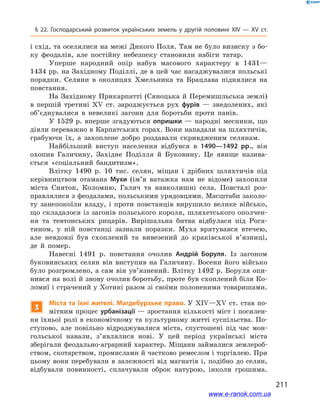 211
§ 22. Господарський розвиток українських земель у  другій половині ХІV — ХV  ст.
і схід, та оселялися на межі Дикого Поля. Там не було визиску з бо-
ку феодалів, але постійну небезпеку становили набіги татар.
Уперше народний опір набув масового характеру в  1431—
1434 рр. на Західному Поділлі, де в цей час насаджувалися польські
порядки. Селяни в  околицях Хмельника та Брацлава піднялися на
повстання.
На Західному Прикарпатті (Сяноцька й Перемишльська землі)
в  першій третині ХV  ст. зароджується рух фурів  — знедолених, які
об’єднувалися в  невеликі загони для боротьби проти панів.
У 1529 р. вперше згадуються опришки — народні месники, що
діяли переважно в Карпатських горах. Вони нападали на шляхтичів,
грабуючи їх, а  захоплене добро роздавали скривдженим селянам.
Найбільший виступ населення відбувся в  1490—1492  рр., він
охопив Галичину, Західне Поділля й  Буковину. Це явище назива-
ється «соціальний бандитизм».
Влітку 1490  р. 10  тис. селян, міщан і  дрібних шляхтичів під
керівництвом отамана Мухи (ім’я ватажка нам не відоме) захопили
міста Сняток, Коломию, Галич та навколишні села. Повсталі роз-
правлялися з феодалами, польськими урядовцями. Масштаби заколо-
ту занепокоїли владу, і  проти повстанців вирушило велике військо,
що складалося із загонів польського короля, шляхетського ополчен-
ня та тевтонських рицарів. Вирішальна битва відбулася під Рога-
тином, у  ній повстанці зазнали поразки. Муха врятувався втечею,
але невдовзі був схоплений та вивезений до краківської в’язниці,
де й  помер.
Навесні 1491  р. повстання очолив Андрій Боруля. Із загоном
буковинських селян він виступив на Галичину. Восени його військо
було розгромлено, а сам він ув’язнений. Влітку 1492 р. Боруля опи-
нився на волі й знову очолив боротьбу, проте був схоплений біля Ко-
ломиї і страчений у Хотині разом зі своїми полоненими товаришами.
3
Міста та їхні жителі. Магдебурзьке право. У ХІV—ХV ст. став по-
мітним процес урбанізації — зростання кількості міст і посилен-
ня їхньої ролі в економічному та культурному житті суспільства. По-
ступово, але повільно відроджувалися міста, спустошені під час мон-
гольської навали, з’являлися нові. У  цей період українські міста
зберігали феодально-аграрний характер. Міщани займалися землероб-
ством, скотарством, промислами й частково ремеслом і торгівлею. При
цьому вони перебували в залежності від магнатів і, подібно до селян,
відбували повинності, сплачували оброк натурою, інколи грошима.
www.e-ranok.com.ua
 