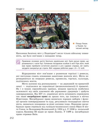 212
Розділ V
Населення багатьох міст у Подніпров’ї несло тільки військову повин­
ність, що було пов’язано з  нападами татар.
Правовою основою життя багатьох українських міст було руське право, що
розвивалося з часів Русі. Головною посадовою особою в місті був війт, який
мав право приймати остаточне рішення в  усіх судових справах, міг навіть
засудити винуватця до страти. Війт керував роботою ради з  8—12  осіб.
Відродження міст пов’язане з  розвитком торгівлі і  ремесла,
які поступово стають основними заняттями жителів міст. Міста пе-
ретворюються на осередки ремесла, промислів, торгівлі, культури,
політичного життя.
Міста залежно від розташування — на державній чи приватній
землі — поділялися на королівські (великокнязівські) й  приватні.
Як і  в інших європейських країнах, міщани прагнули позбутися
залежності від своїх власників або державних урядовців і  здобути
самоврядування. Від XIV ст. українські міста починають отримувати
так зване магдебурзьке право на зразок того, що існувало в  містах
Німеччини. Магдебурзьке право визначало порядок виборів і  функ-
ції органів самоврядування та суду, регулювало господарське життя
міста, визначало покарання за різні злочини тощо. Першими магде-
бурзьке право отримали від галицько-волинського князя Юрія ІІ міс-
та Сянок та Володимир-Волинський (у 1324 р.). У 1356 р. польський
король Казимир ІІІ надав це право Львову. У  1499  р. магдебурзьке
право отримав Київ.
„„ Площа Ринок
у  Львові. Су­
часний вигляд
www.e-ranok.com.ua
 