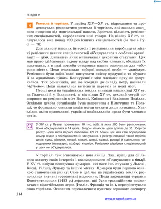 214
Розділ V
4
Ремесла й  торгівля. У  період ХІV—ХV  ст. відродилися та про-
довжували розвиватися ремесла й  торгівля, які зазнали знач_
ного нищення від монгольської навали. Зростала кількість ремісни-
чих спеціальностей, вироблялися нові товари. На кінець ХV  ст. на-
лічувалося вже понад 200  ремісничих спеціальностей (за часів Ру-
сі  — 70).
Для захисту власних інтересів і регулювання виробництва місь-
кі ремісники певних спеціальностей об’єд­нувалися в особливі органі-
зації — цехи, діяльність яких визначалася цеховими статутами. Цех
мав право здійснювати судову владу над своїми членами, обкладав їх
податками, а  в разі потреби створював власне ополчення для «обо-
рони міста». Цехи очолювали виборні посадові особи  — цехмістри.
Ремісники були зобов’язані випускати якісну продукцію та збувати
її за однаковою ціною. Конкуренція між членами цеху не допус-
калася. Тих ремісників, які не входили до складу цеху, називали
партачами. Цехи намагалися витіснити партачів за межі міст.
Перші цехи на українських землях виникли наприкінці ХІV ст.
на Галичині й  у Закарпатті, а  від кінця ХV  ст. цеховий устрій по-
ширився на ремісників міст Волині, Київщини і Західного Поділля.
Оскільки цехова організація була запозичена з  Німеччини та Поль-
щі, то формально членами цехів могли ставати лише католики. Уна-
слідок цього православні українці позбавлялися права бути членами
цехів.
У ХІV  ст. у  Львові проживали 10  тис. осіб, із яких 500  були ремісниками.
Вони об’єднувалися в  14  цехів. Згодом кількість цехів зросла до 35. Зберігся
реєстр цехів міста першої половини ХІV  ст. Кожен цех мав свій порядковий
номер згідно з послідовністю їх заснування. У реєстрі поданий такий перелік
цехів: купці, різники, пекарі, ковалі, шевці, кравці, римарі й  сідельники, со­
лодовники (пивовари), грабарі, кушніри. Ремісники рідкісних спеціальностей
у  цехи не об’єднувалися.
У торгівлі теж з’являються нові явища. Так, купці для спіль-
ного захисту своїх інтересів і взаємодопомоги об’єднувалися в гільдії.
У ХV ст. набули поширення ярмарки, які постійно існували у Львові,
Києві, Галичі, Луцьку та інших містах. Ярмарки були першою озна-
кою становлення ринку. Саме в  цей час на українських землях роз-
почалися активні торговельні відносини. Після захоплення турками
Константинополя (1453  р.) держави, які були традиційними спожи-
вачами візантійського зерна (Італія, Франція та ін.), переорієнтували
свою торгівлю. Основним перевалочним пунктом зернового експорту
www.e-ranok.com.ua
 