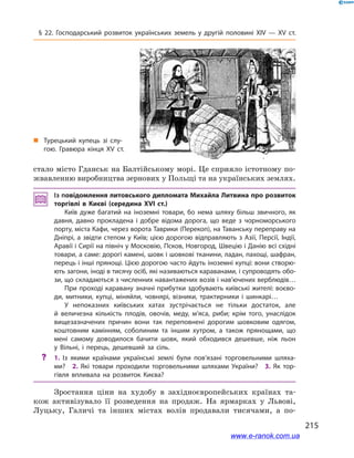 215
§ 22. Господарський розвиток українських земель у  другій половині ХІV — ХV  ст.
стало місто Гданськ на Балтійському морі. Це сприяло істотному по-
жвавленню виробництва зернових у Польщі та на українських землях.
Із повідомлення литовського дипломата Михайла Литвина про розвиток
торгівлі в  Києві (середина XVI  ст.)
Київ дуже багатий на іноземні товари, бо нема шляху більш звичного, як
давня, давно прокладена і  добре відома дорога, що веде з  чорноморського
порту, міста Кафи, через ворота Таврики (Перекоп), на Таванську переправу на
Дніпрі, а звідти степом у Київ; цією дорогою відправляють з Азії, Персії, Індії,
Аравії і Сирії на північ у Московію, Псков, Новгород, Швецію і Данію всі східні
товари, а саме: дорогі камені, шовк і шовкові тканини, ладан, пахощі, шафран,
перець і інші прянощі. Цією дорогою часто йдуть іноземні купці: вони створю­
ють загони, іноді в тисячу осіб, які називаються караванами, і супроводять обо­
зи, що складаються з численних навантажених возів і нав’ючених верблюдів…
При проході каравану значні прибутки здобувають київські жителі: воєво­
ди, митники, купці, міняйли, човнярі, візники, трактирники і  шинкарі…
У непоказних київських хатах зустрічається не тільки достаток, але
й  величезна кількість плодів, овочів, меду, м’яса, риби; крім того, унаслідок
вищезазначених причин вони так переповнені дорогим шовковим одягом,
коштовним камінням, соболиним та іншим хутром, а  також прянощами, що
мені самому доводилося бачити шовк, який обходився дешевше, ніж льон
у  Вільні, і  перець, дешевший за сіль.
?? 1.  Із якими країнами українські землі були пов’язані торговельними шляха­
ми? 2.  Які товари проходили торговельними шляхами України? 3.  Як тор­
гівля впливала на розвиток Києва?
Зростання ціни на худобу в  західноєвропейських країнах та-
кож активізувало її розведення на продаж. На ярмарках у  Львові,
Луцьку, Галичі та інших містах волів продавали тисячами, а  по-
„„ Турецький купець зі слу­
гою. Гравюра кінця XV ст.
www.e-ranok.com.ua
 