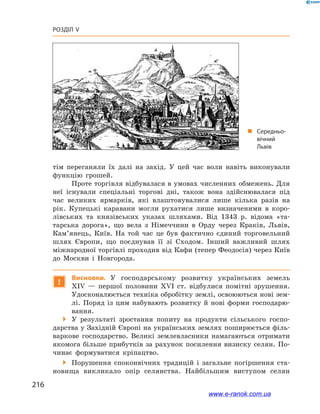 216
Розділ V
тім переганяли їх далі на захід. У  цей час воли навіть виконували
функцію грошей.
Проте торгівля відбувалася в умовах численних обмежень. Для
неї існували спеціальні торгові дні, також вона здійснювалася під
час великих ярмарків, які влаштовувалися лише кілька разів на
рік. Купецькі каравани могли рухатися лише визначеними в  коро-
лівських та князівських указах шляхами. Від 1343  р. відома «та-
тарська дорога», що вела з  Німеччини в  Орду через Краків, Львів,
Кам’янець, Київ. На той час це був фактично єдиний торговельний
шлях Європи, що поєднував її зі Сходом. Інший важливий шлях
міжнародної торгівлі проходив від Кафи (тепер Феодосія) через Київ
до Москви і  Новгорода.
!
Висновки. У  господарському розвитку українських земель
ХІV  — першої половини ХVІ  ст. відбулися помітні зрушення.
Удосконалюється техніка обробітку землі, освоюються нові зем-
лі. Поряд із цим набувають розвитку й  нові форми господарю-
вання.
 У  результаті зростання попиту на продукти сільського госпо-
дарства у Західній Європі на українських землях поширюється філь-
варкове господарство. Великі землевласники намагаються отримати
якомога більше прибутків за рахунок посилення визиску селян. По-
чинає формуватися кріпацтво.
 Порушення споконвічних традицій і  загальне погіршення ста-
новища викликало опір селянства. Найбільшим виступом селян
„„ Середньо­
вічний
Львів
www.e-ranok.com.ua
 