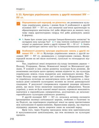 218
Розділ V
§ 23. Культура українських земель у другій половині ХІV —
ХV  ст.

Опрацювавши цей параграф, ви дізнаєтесь: як розвивалася куль-
тура українських земель і  якими були її особливості в  другій
половині ХІV — ХV ст.; які визначні пам’ятки архітектури та
образотворчого мистецтва тієї доби збереглися до нашого часу;
чому серед архітектурних споруд тієї доби домінують замки
й  фортеці.
 1.  Якими були основні риси культури Галицько-Волинського князівства? Чи
наслідувала вона культуру Русі? 2.  У чому полягали особливості релігійної
ситуації на українських землях у  другій половині ХІV — ХV  ст.? 3.  Назвіть
видатні архітектурні пам’ятки часів Русі та Галицько-Волинського князівства.
1
Особливості розвитку культури українських земель у  другій по-
ловині ХІV — ХV  ст. Культура українських земель у  другій по-
ловині ХІV — ХV  ст. розвивалась у  суперечливих умовах. Безпо-
середній вплив на неї мали політичні, суспільні та господарські від-
носини.
Так, українські землі потрапили під владу іноземних держав —
Польщі, Угорщини, Литви, Османської імперії та Московської дер-
жави. У  кожній із них умови розвитку культури були різними. До
позитивних наслідків цього процесу можна віднести те, що культура
українських земель стала відкритою для зовнішнього впливу. Так,
через Польщу сюди проникли ідеї гуманізму та Відродження. Про-
те українська культура не запозичувала якісь ідеї повністю, а  поєд-
нувала різні елементи культурних впливів на основі давньоруської
спадщини. У  результаті створювалися справжні шедеври світового
рівня, що мали чітко визначене національне забарвлення. Також
українці, у яких не було власної вищої школи, отримали можливість
навчатися в  європейських університетах, долучаючись до загально-
європейського культурно-освітнього розвитку.
У другій половині ХІV — ХV  ст. почалася активна експансія
(розширення впливу) католицької церкви, особливо в  Галичині та
на Поділлі, що перетворило українські землі на арену протистояння
між католиками й православними. Православна церква, що втрачала
підтримку держави, могла спертися лише на власний народ.
Крім того, через Україну проходила межа між християнською
й  мусульманською цивілізаціями, що теж впливало на культурні
процеси.
www.e-ranok.com.ua
 